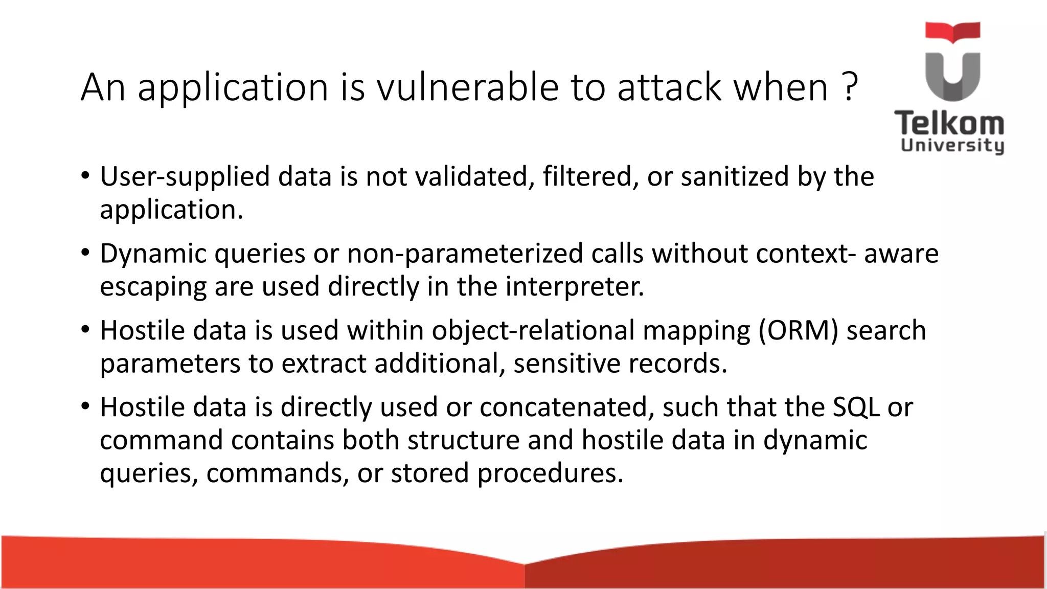 An application is vulnerable to attack when ? • User-supplied data is not validated, filtered, or sanitized by the application. • Dynamic queries or non-parameterized calls without context- aware escaping are used directly in the interpreter. • Hostile data is used within object-relational mapping (ORM) search parameters to extract additional, sensitive records. • Hostile data is directly used or concatenated, such that the SQL or command contains both structure and hostile data in dynamic queries, commands, or stored procedures. 