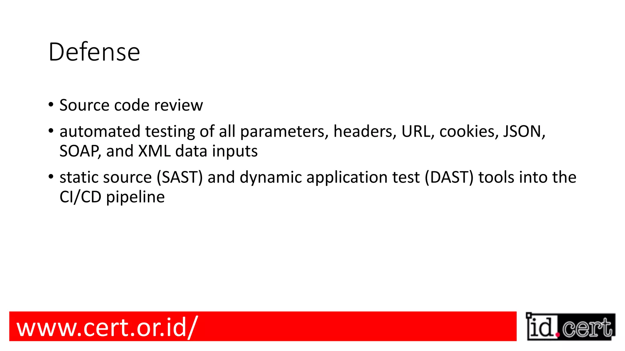 Defense • Source code review • automated testing of all parameters, headers, URL, cookies, JSON, SOAP, and XML data inputs • static source (SAST) and dynamic application test (DAST) tools into the CI/CD pipeline www.cert.or.id/ 