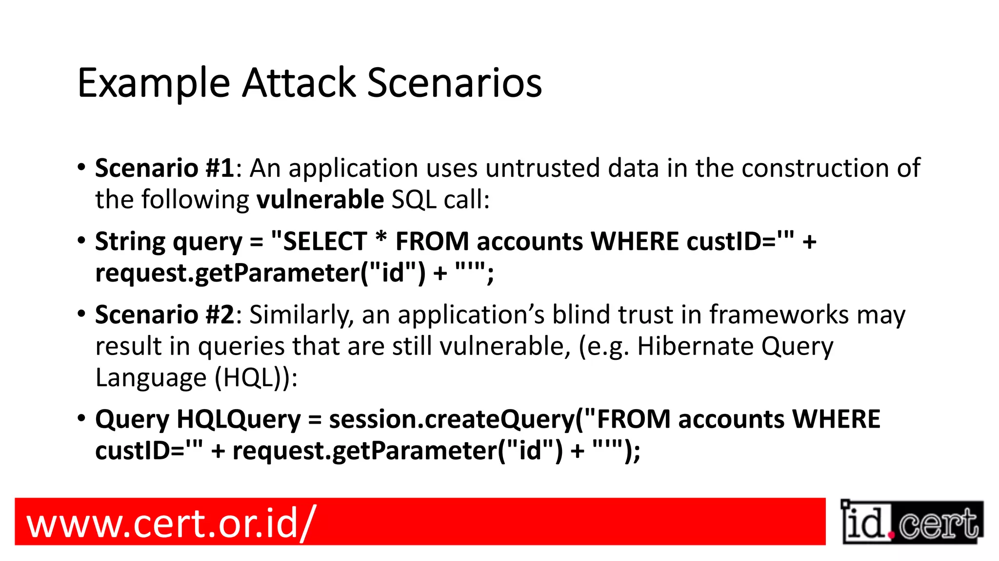 Example Attack Scenarios • Scenario #1: An application uses untrusted data in the construction of the following vulnerable SQL call: • String query = "SELECT * FROM accounts WHERE custID='" + request.getParameter("id") + "'"; • Scenario #2: Similarly, an application’s blind trust in frameworks may result in queries that are still vulnerable, (e.g. Hibernate Query Language (HQL)): • Query HQLQuery = session.createQuery("FROM accounts WHERE custID='" + request.getParameter("id") + "'"); www.cert.or.id/ 