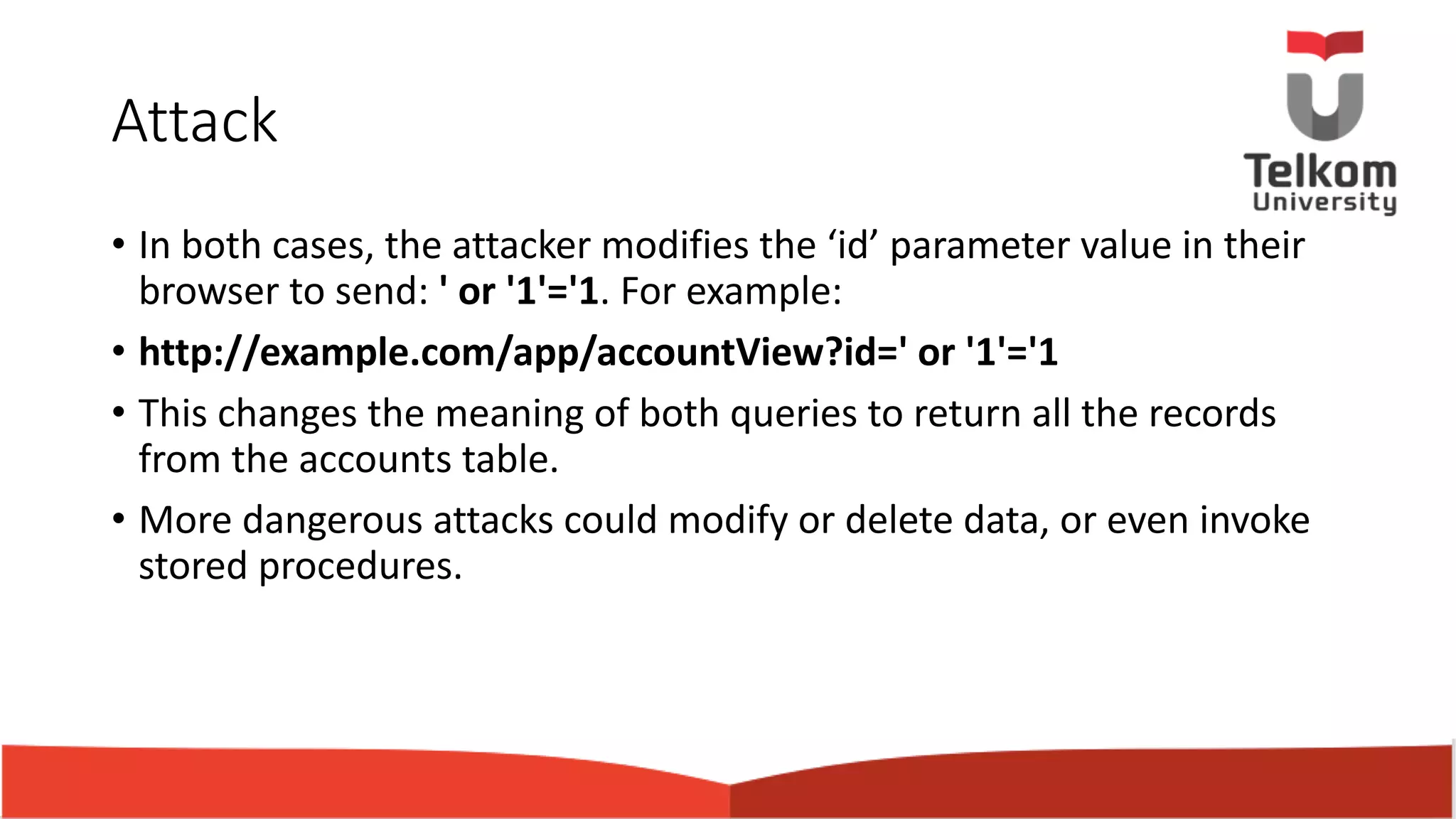 Attack • In both cases, the attacker modifies the ‘id’ parameter value in their browser to send: ' or '1'='1. For example: • http://example.com/app/accountView?id=' or '1'='1 • This changes the meaning of both queries to return all the records from the accounts table. • More dangerous attacks could modify or delete data, or even invoke stored procedures. 
