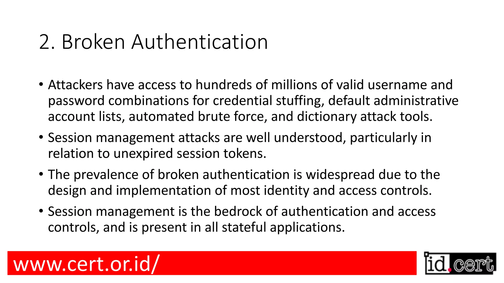 2. Broken Authentication • Attackers have access to hundreds of millions of valid username and password combinations for credential stuffing, default administrative account lists, automated brute force, and dictionary attack tools. • Session management attacks are well understood, particularly in relation to unexpired session tokens. • The prevalence of broken authentication is widespread due to the design and implementation of most identity and access controls. • Session management is the bedrock of authentication and access controls, and is present in all stateful applications. www.cert.or.id/ 