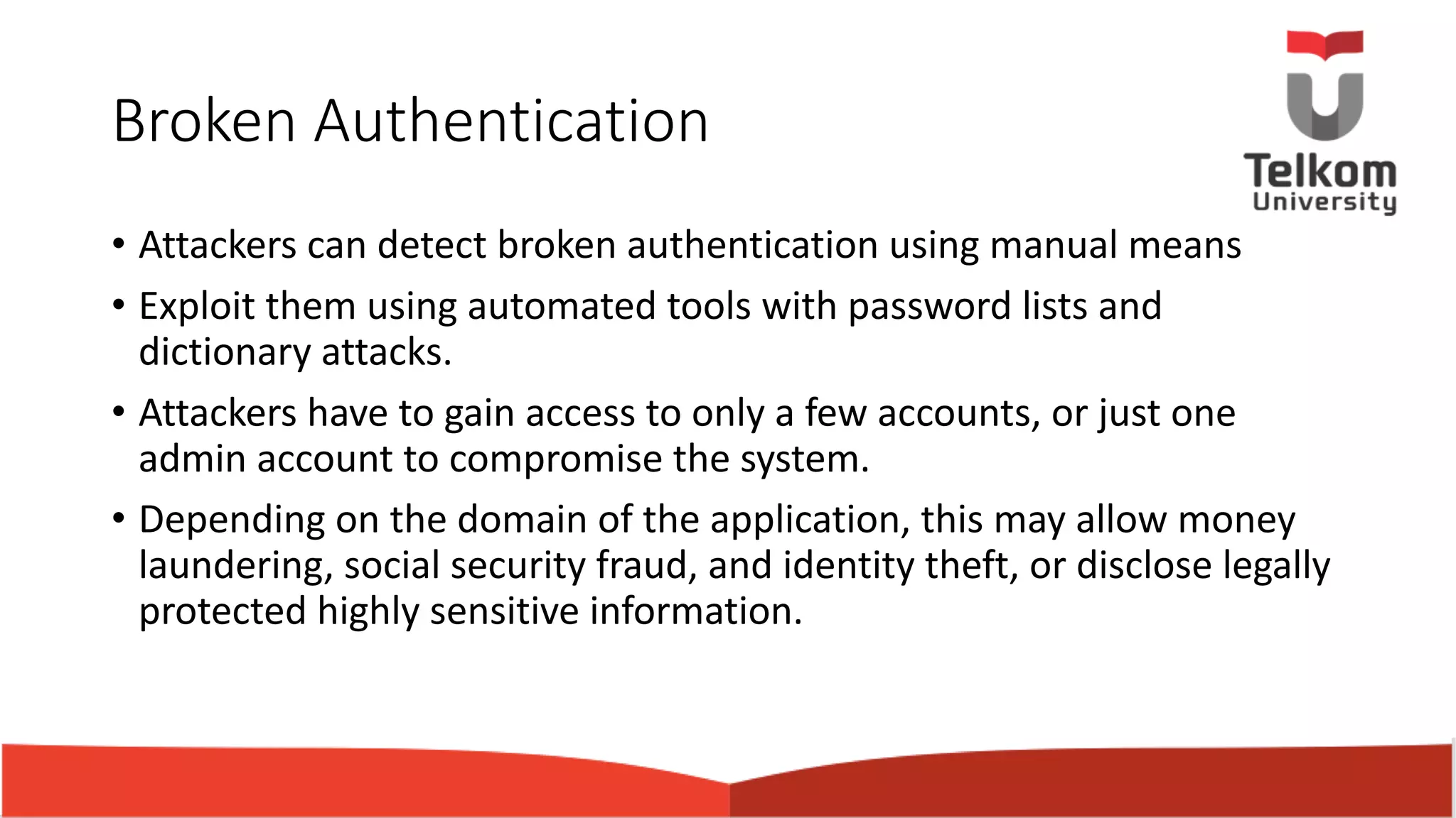 Broken Authentication • Attackers can detect broken authentication using manual means • Exploit them using automated tools with password lists and dictionary attacks. • Attackers have to gain access to only a few accounts, or just one admin account to compromise the system. • Depending on the domain of the application, this may allow money laundering, social security fraud, and identity theft, or disclose legally protected highly sensitive information. 