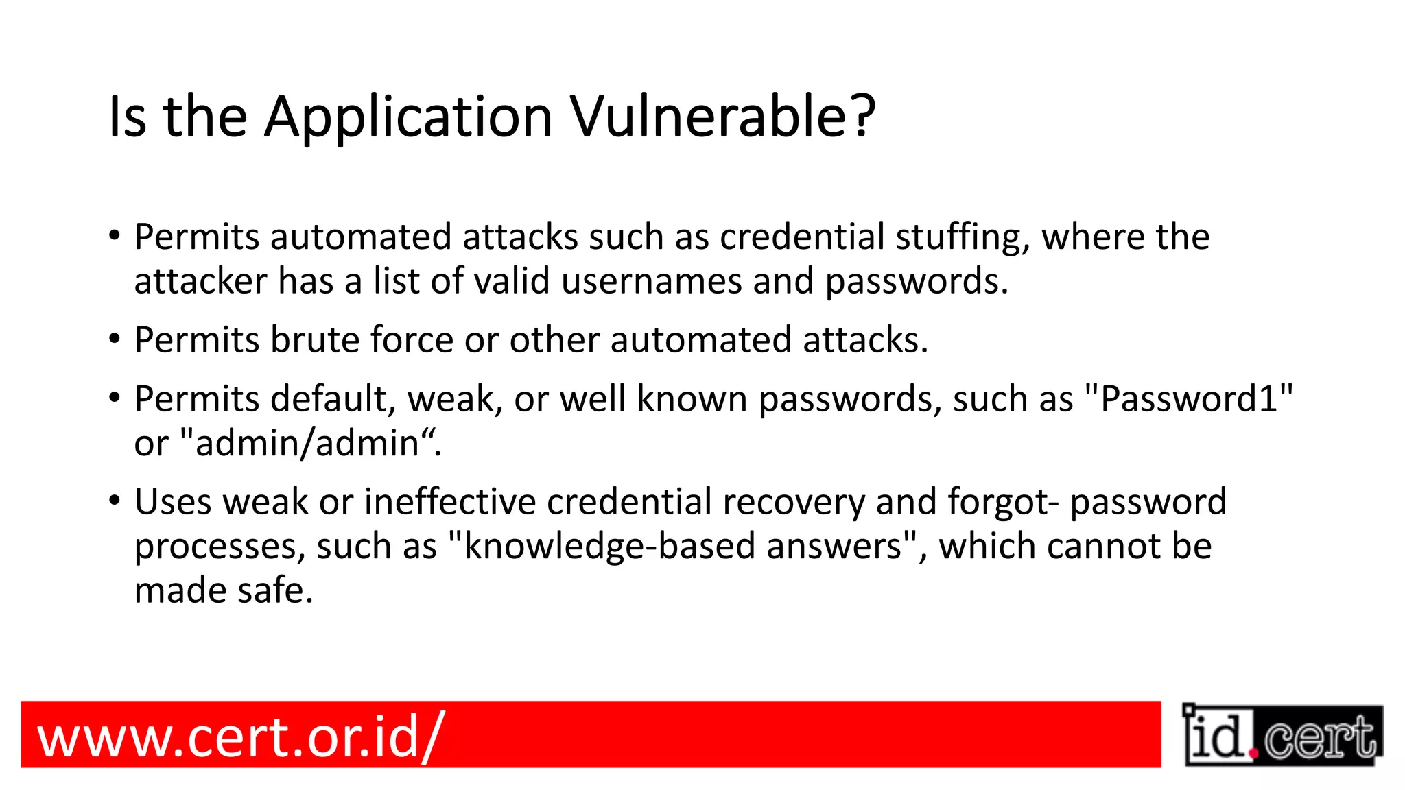 Is the Application Vulnerable? • Permits automated attacks such as credential stuffing, where the attacker has a list of valid usernames and passwords. • Permits brute force or other automated attacks. • Permits default, weak, or well known passwords, such as "Password1" or "admin/admin“. • Uses weak or ineffective credential recovery and forgot- password processes, such as "knowledge-based answers", which cannot be made safe. www.cert.or.id/ 