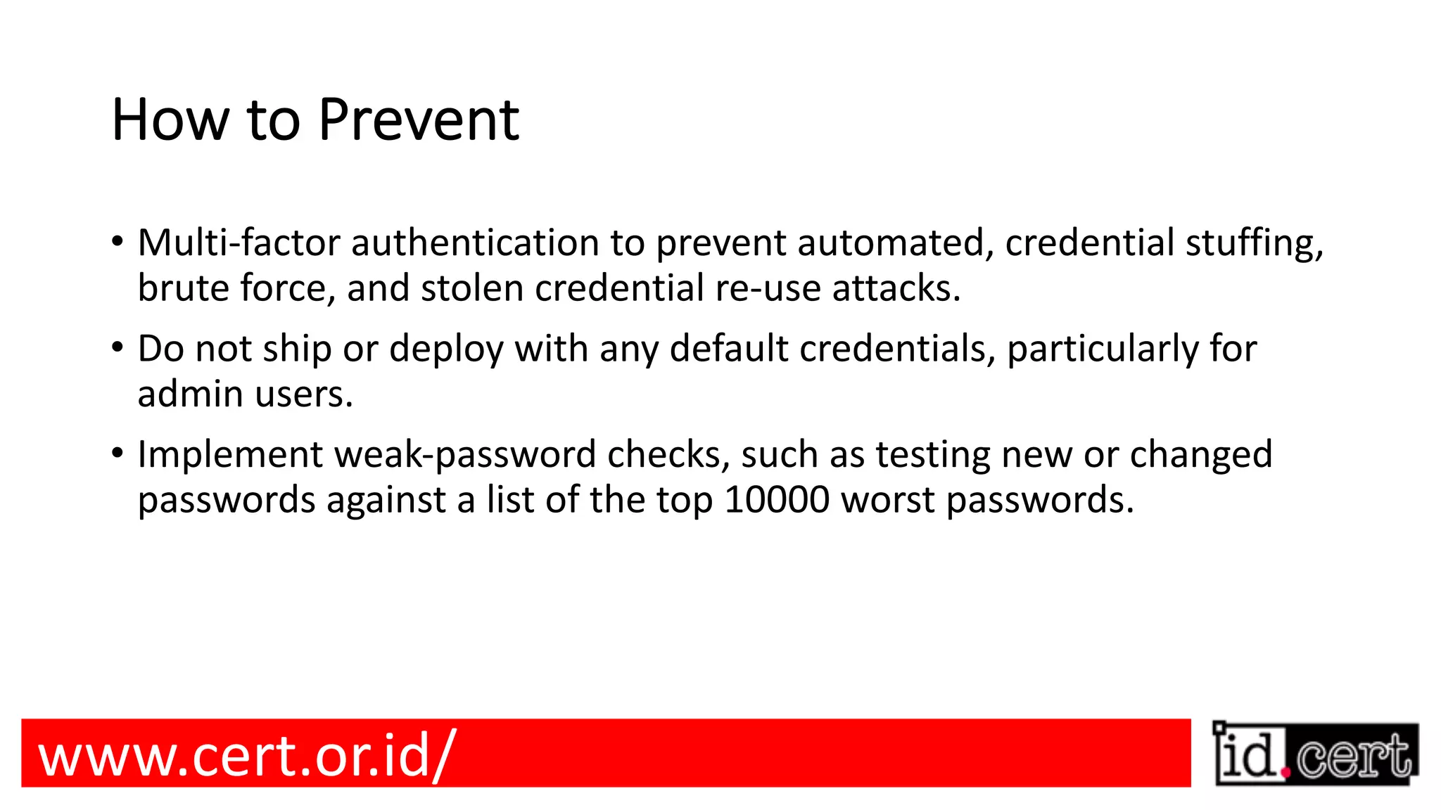 How to Prevent • Multi-factor authentication to prevent automated, credential stuffing, brute force, and stolen credential re-use attacks. • Do not ship or deploy with any default credentials, particularly for admin users. • Implement weak-password checks, such as testing new or changed passwords against a list of the top 10000 worst passwords. www.cert.or.id/ 
