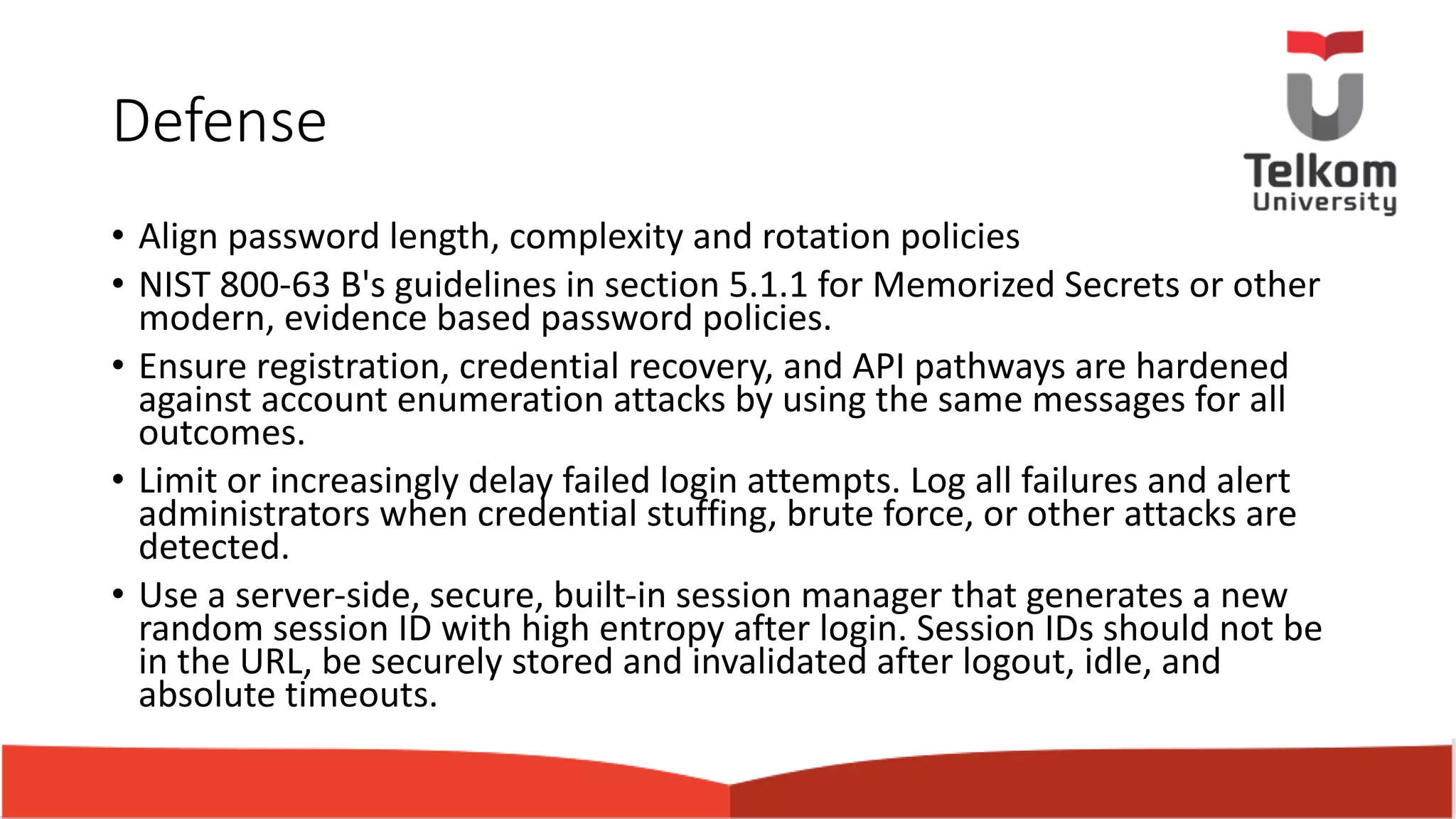 Defense • Align password length, complexity and rotation policies • NIST 800-63 B's guidelines in section 5.1.1 for Memorized Secrets or other modern, evidence based password policies. • Ensure registration, credential recovery, and API pathways are hardened against account enumeration attacks by using the same messages for all outcomes. • Limit or increasingly delay failed login attempts. Log all failures and alert administrators when credential stuffing, brute force, or other attacks are detected. • Use a server-side, secure, built-in session manager that generates a new random session ID with high entropy after login. Session IDs should not be in the URL, be securely stored and invalidated after logout, idle, and absolute timeouts. 