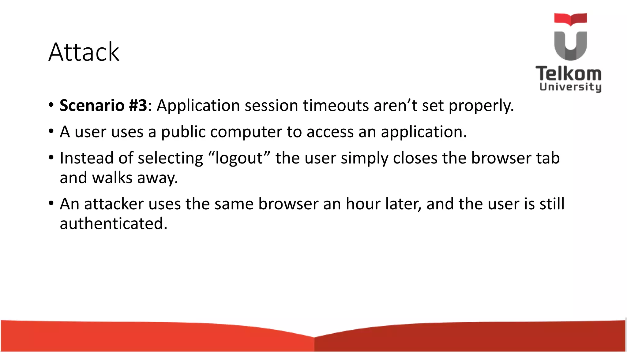 Attack • Scenario #3: Application session timeouts aren’t set properly. • A user uses a public computer to access an application. • Instead of selecting “logout” the user simply closes the browser tab and walks away. • An attacker uses the same browser an hour later, and the user is still authenticated. 