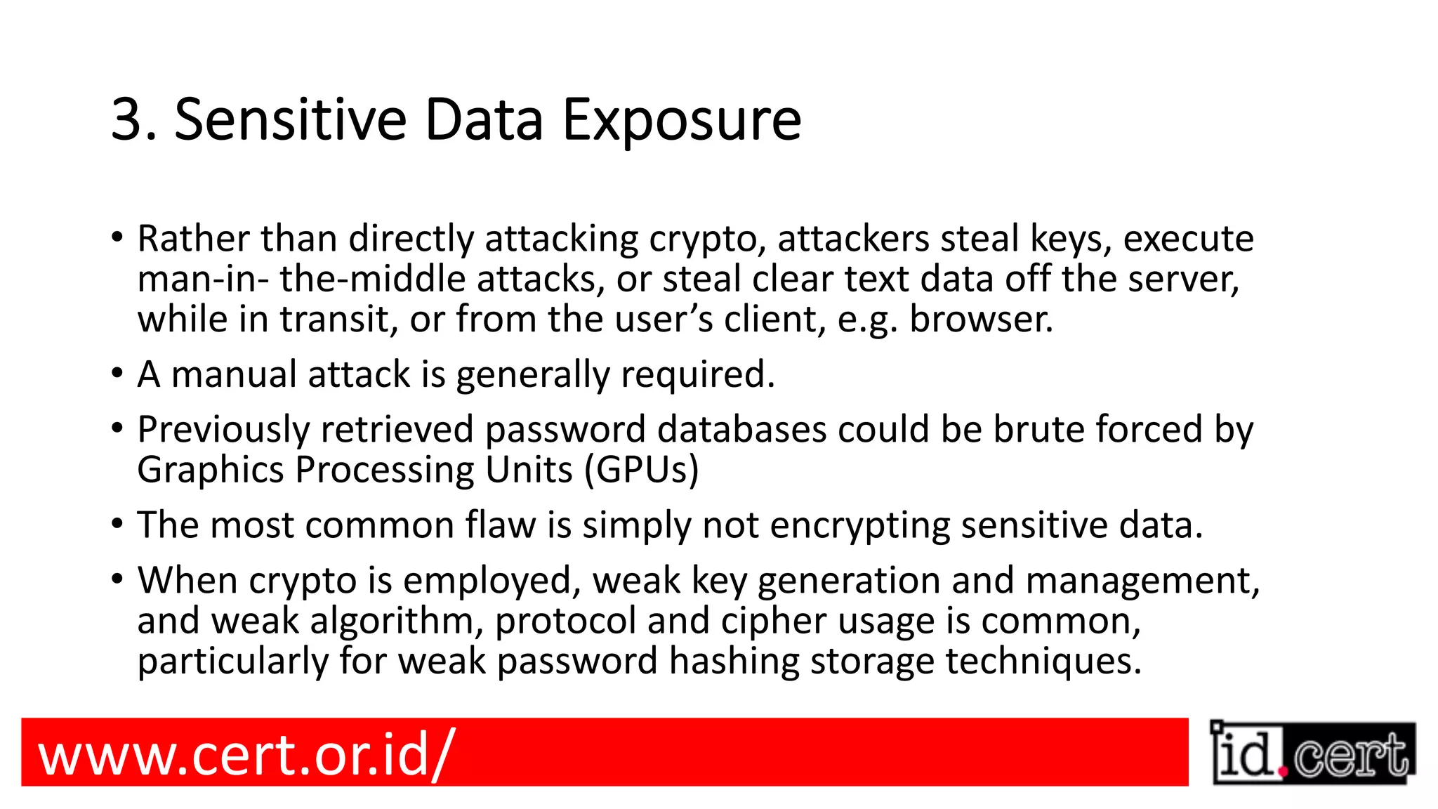 3. Sensitive Data Exposure • Rather than directly attacking crypto, attackers steal keys, execute man-in- the-middle attacks, or steal clear text data off the server, while in transit, or from the user’s client, e.g. browser. • A manual attack is generally required. • Previously retrieved password databases could be brute forced by Graphics Processing Units (GPUs) • The most common flaw is simply not encrypting sensitive data. • When crypto is employed, weak key generation and management, and weak algorithm, protocol and cipher usage is common, particularly for weak password hashing storage techniques. www.cert.or.id/ 