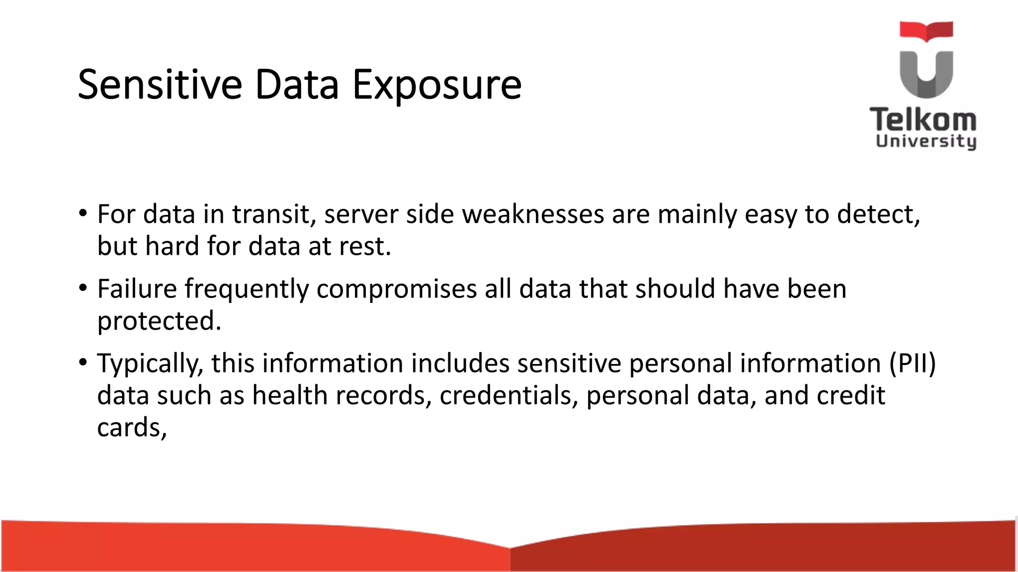 Sensitive Data Exposure • For data in transit, server side weaknesses are mainly easy to detect, but hard for data at rest. • Failure frequently compromises all data that should have been protected. • Typically, this information includes sensitive personal information (PII) data such as health records, credentials, personal data, and credit cards, 