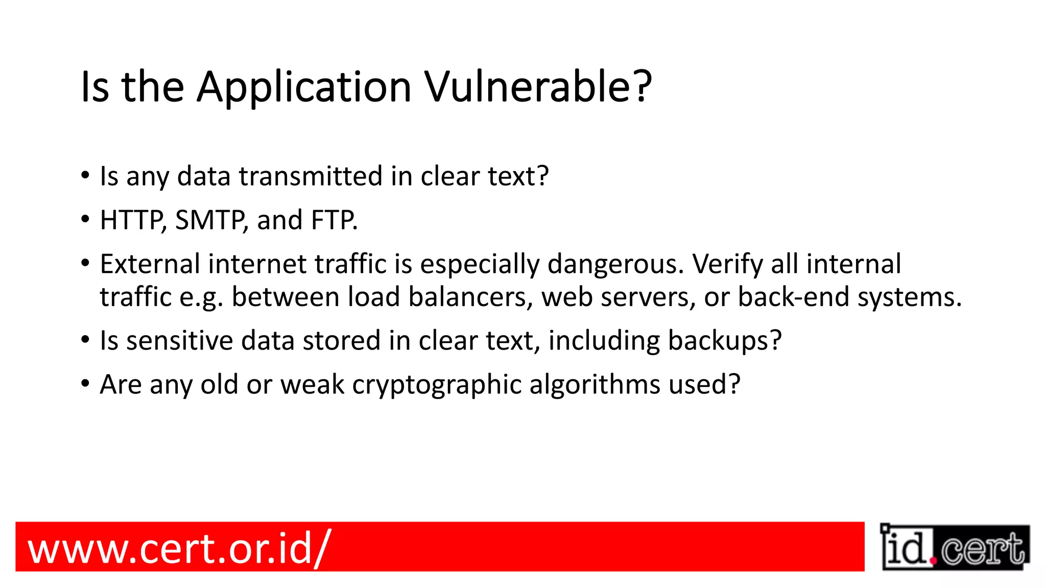 Is the Application Vulnerable? • Is any data transmitted in clear text? • HTTP, SMTP, and FTP. • External internet traffic is especially dangerous. Verify all internal traffic e.g. between load balancers, web servers, or back-end systems. • Is sensitive data stored in clear text, including backups? • Are any old or weak cryptographic algorithms used? www.cert.or.id/ 
