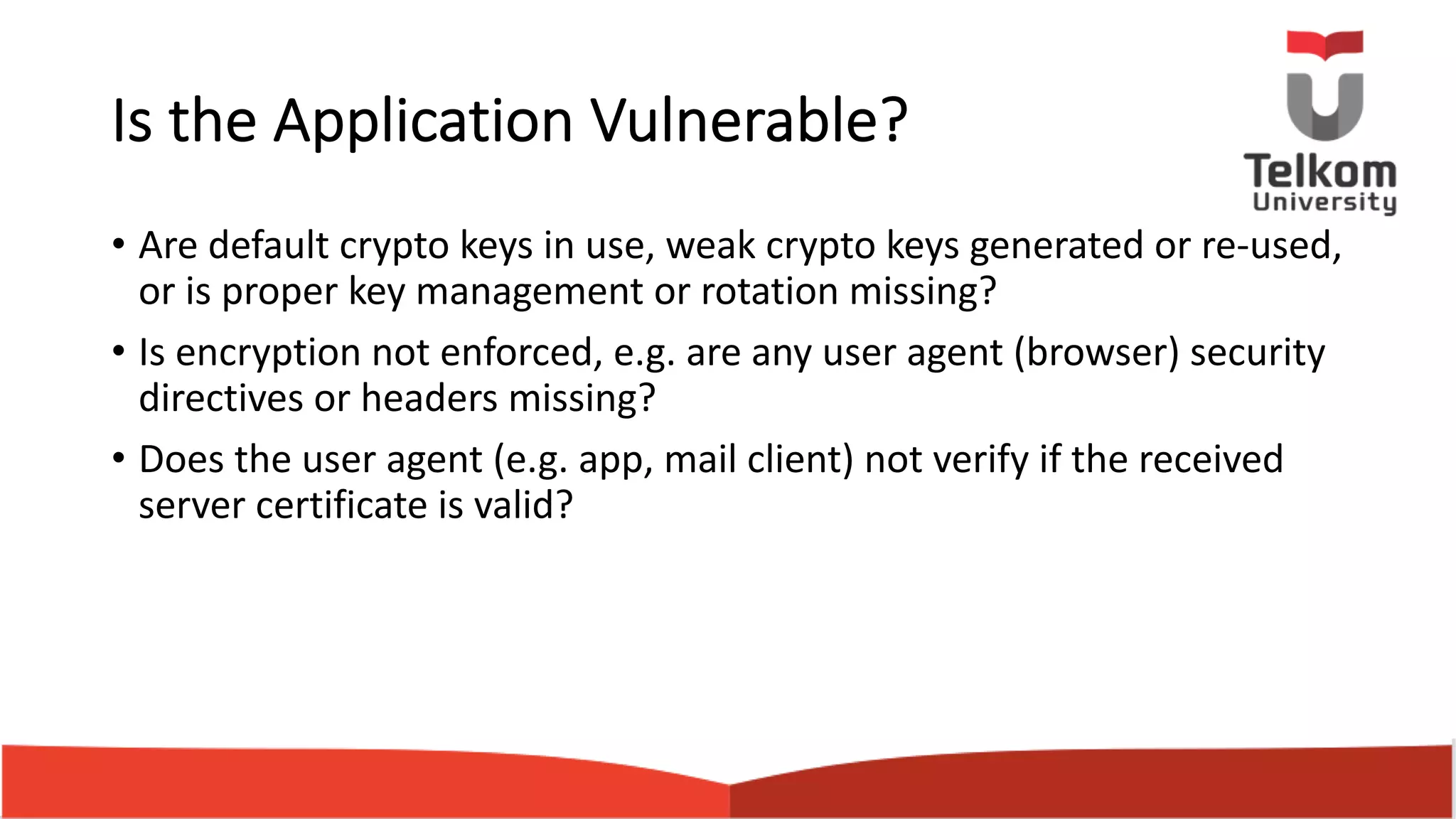 Is the Application Vulnerable? • Are default crypto keys in use, weak crypto keys generated or re-used, or is proper key management or rotation missing? • Is encryption not enforced, e.g. are any user agent (browser) security directives or headers missing? • Does the user agent (e.g. app, mail client) not verify if the received server certificate is valid? 