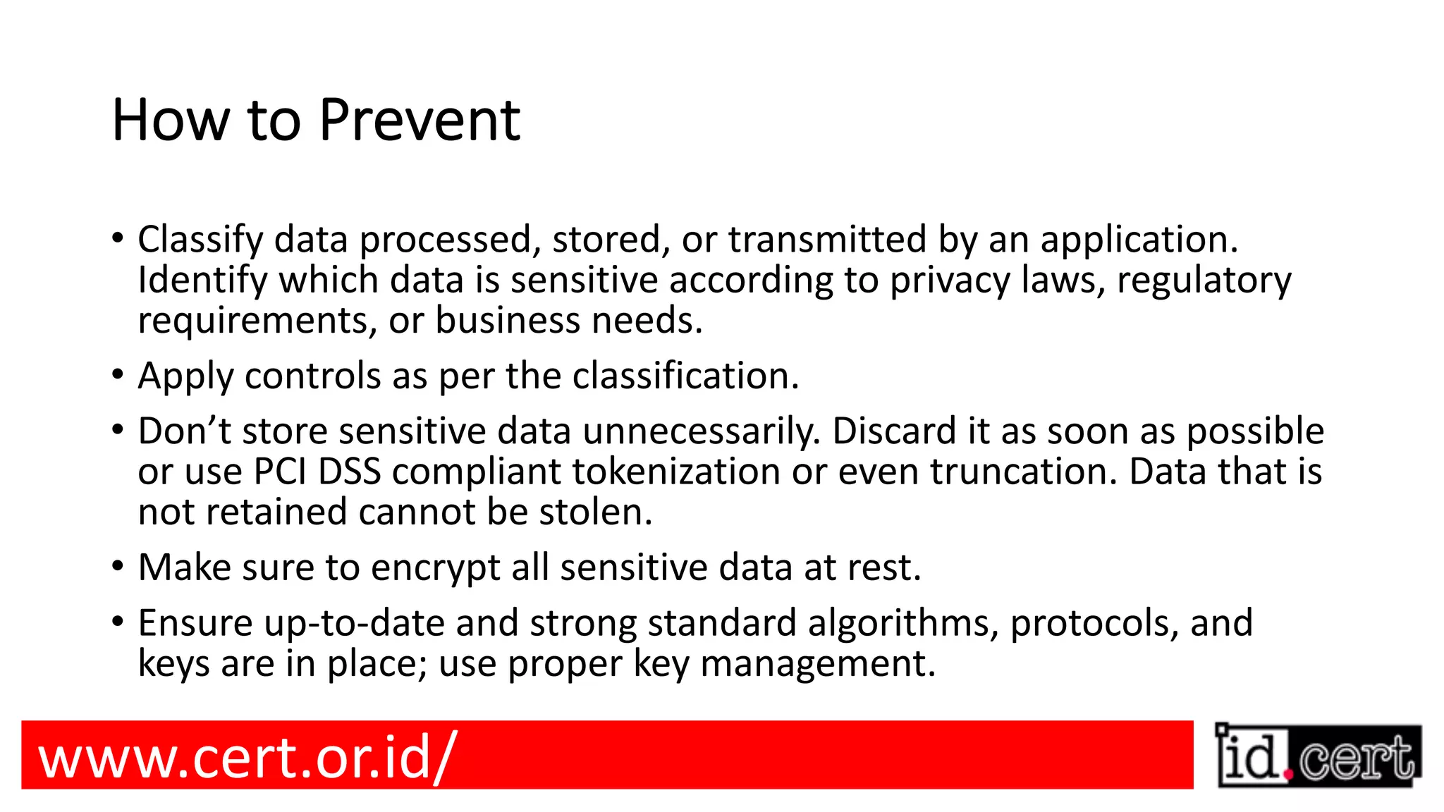 How to Prevent • Classify data processed, stored, or transmitted by an application. Identify which data is sensitive according to privacy laws, regulatory requirements, or business needs. • Apply controls as per the classification. • Don’t store sensitive data unnecessarily. Discard it as soon as possible or use PCI DSS compliant tokenization or even truncation. Data that is not retained cannot be stolen. • Make sure to encrypt all sensitive data at rest. • Ensure up-to-date and strong standard algorithms, protocols, and keys are in place; use proper key management. www.cert.or.id/ 