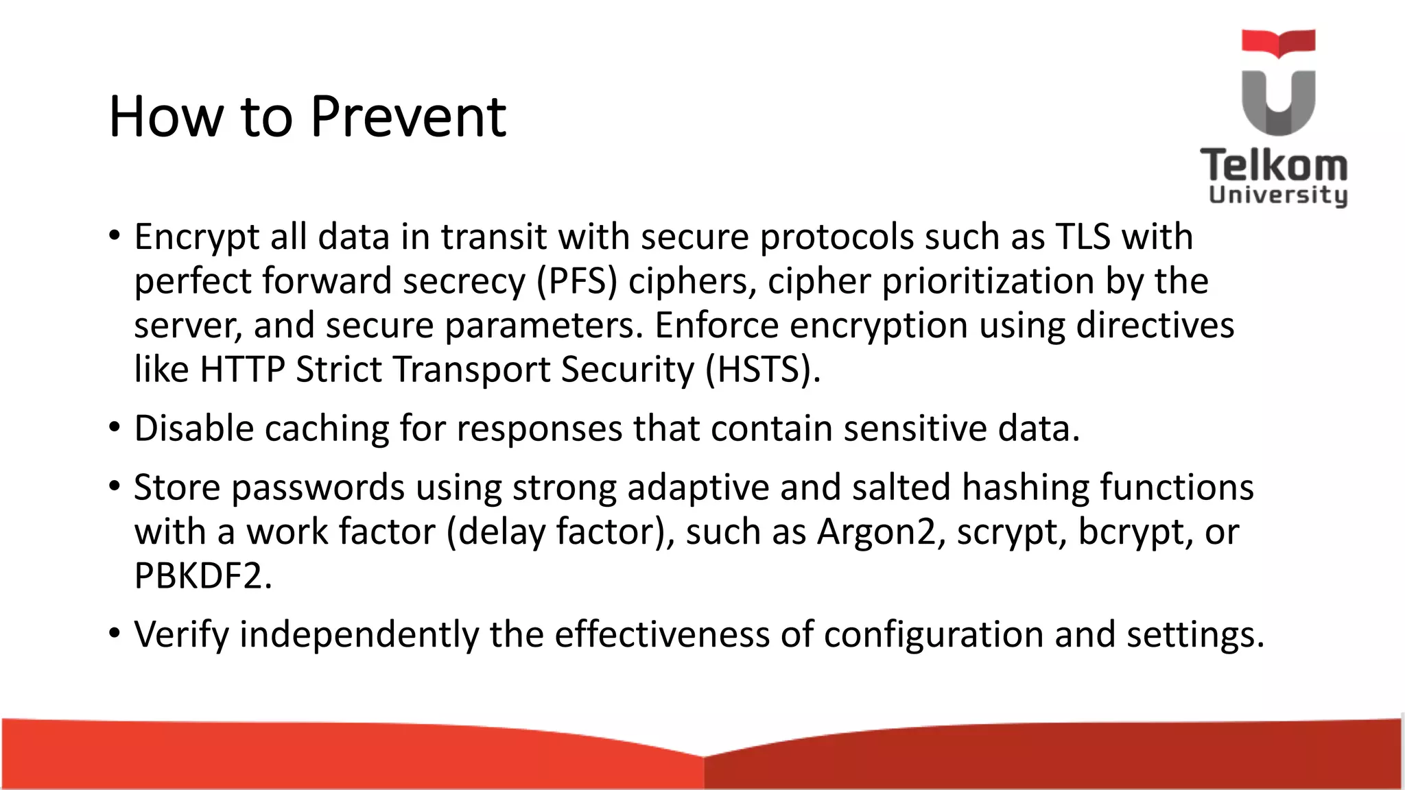 How to Prevent • Encrypt all data in transit with secure protocols such as TLS with perfect forward secrecy (PFS) ciphers, cipher prioritization by the server, and secure parameters. Enforce encryption using directives like HTTP Strict Transport Security (HSTS). • Disable caching for responses that contain sensitive data. • Store passwords using strong adaptive and salted hashing functions with a work factor (delay factor), such as Argon2, scrypt, bcrypt, or PBKDF2. • Verify independently the effectiveness of configuration and settings. 