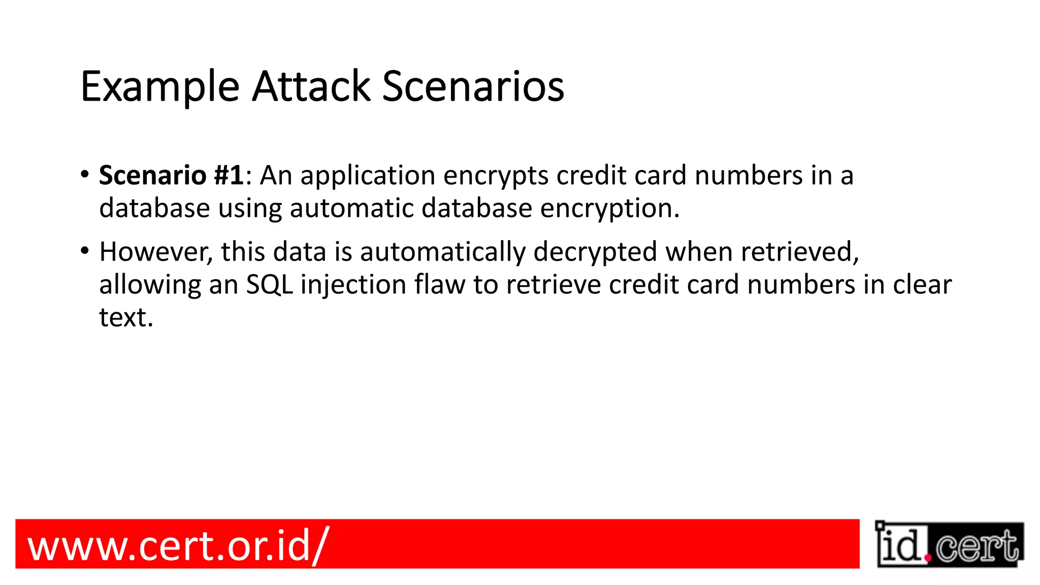 Example Attack Scenarios • Scenario #1: An application encrypts credit card numbers in a database using automatic database encryption. • However, this data is automatically decrypted when retrieved, allowing an SQL injection flaw to retrieve credit card numbers in clear text. www.cert.or.id/ 