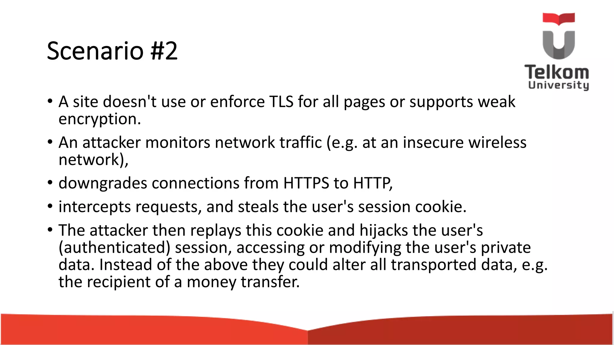 Scenario #2 • A site doesn't use or enforce TLS for all pages or supports weak encryption. • An attacker monitors network traffic (e.g. at an insecure wireless network), • downgrades connections from HTTPS to HTTP, • intercepts requests, and steals the user's session cookie. • The attacker then replays this cookie and hijacks the user's (authenticated) session, accessing or modifying the user's private data. Instead of the above they could alter all transported data, e.g. the recipient of a money transfer. 