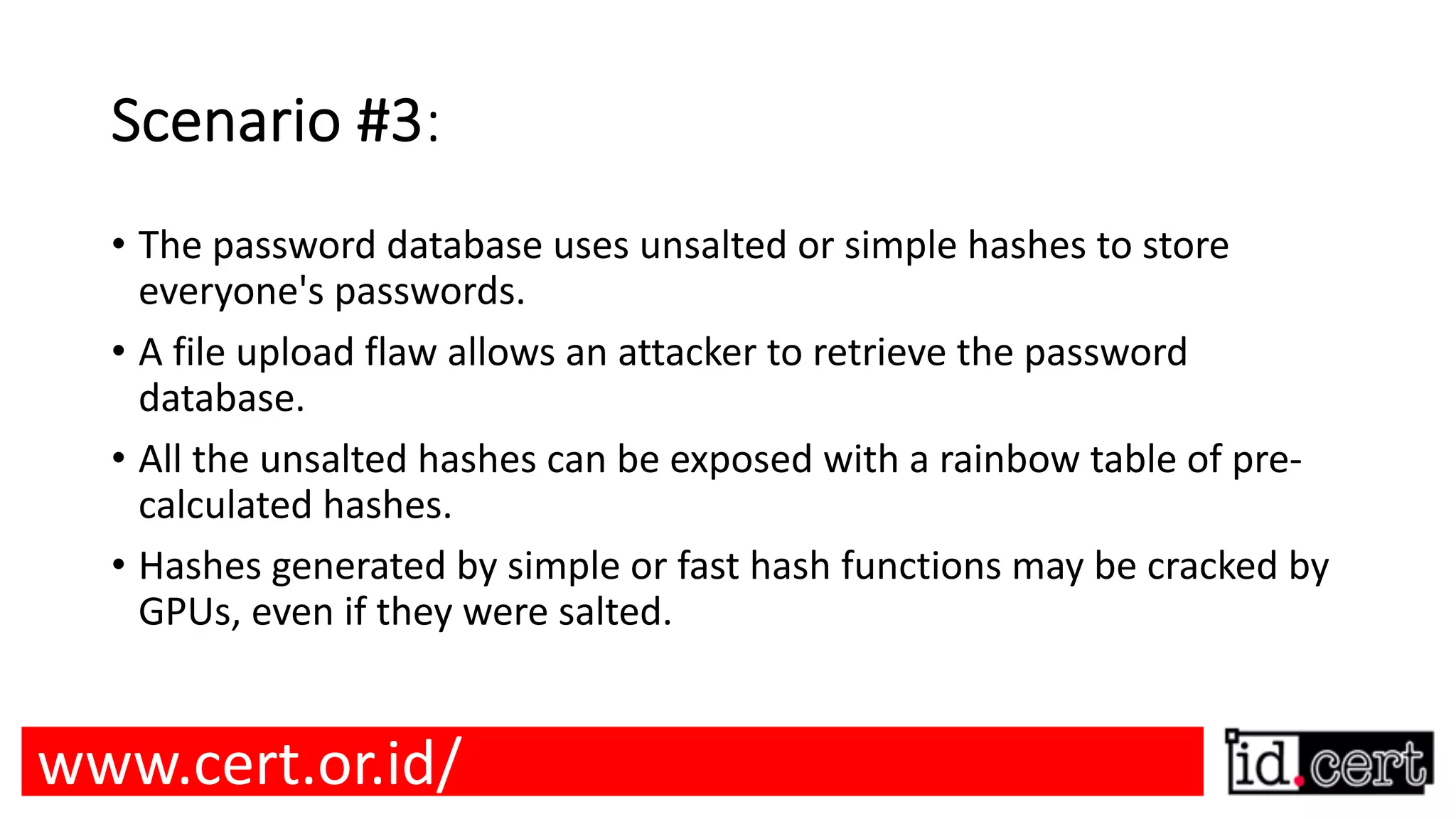 Scenario #3: • The password database uses unsalted or simple hashes to store everyone's passwords. • A file upload flaw allows an attacker to retrieve the password database. • All the unsalted hashes can be exposed with a rainbow table of pre- calculated hashes. • Hashes generated by simple or fast hash functions may be cracked by GPUs, even if they were salted. www.cert.or.id/ 