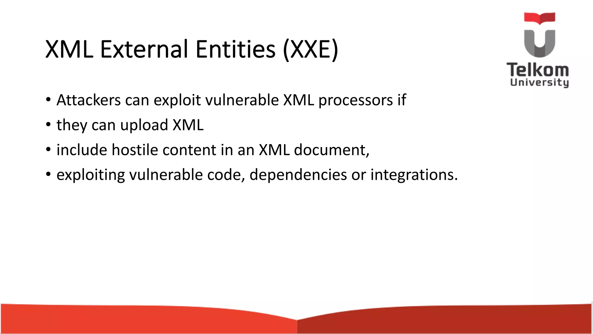 XML External Entities (XXE) • Attackers can exploit vulnerable XML processors if • they can upload XML • include hostile content in an XML document, • exploiting vulnerable code, dependencies or integrations. 