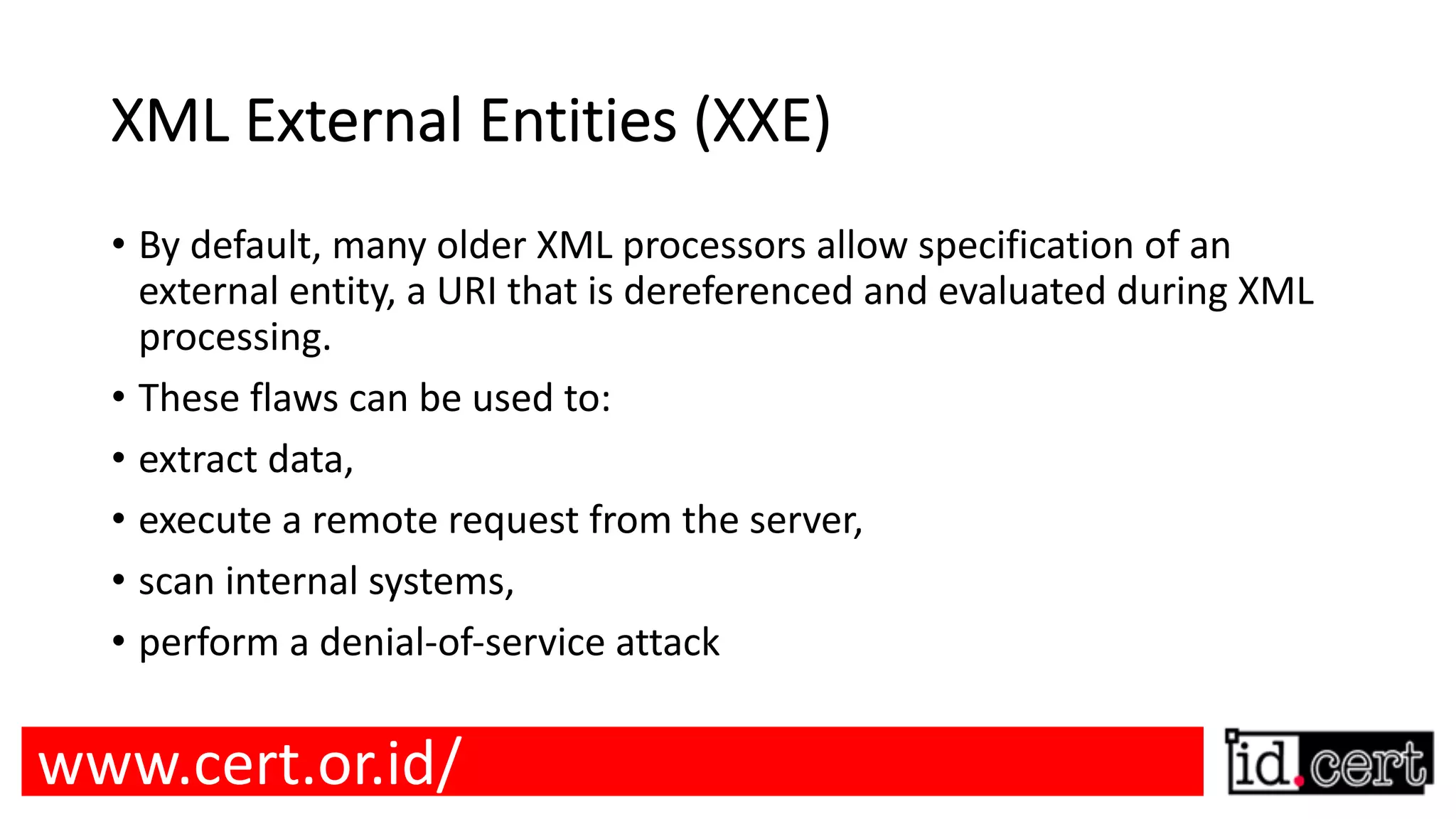 XML External Entities (XXE) • By default, many older XML processors allow specification of an external entity, a URI that is dereferenced and evaluated during XML processing. • These flaws can be used to: • extract data, • execute a remote request from the server, • scan internal systems, • perform a denial-of-service attack www.cert.or.id/ 