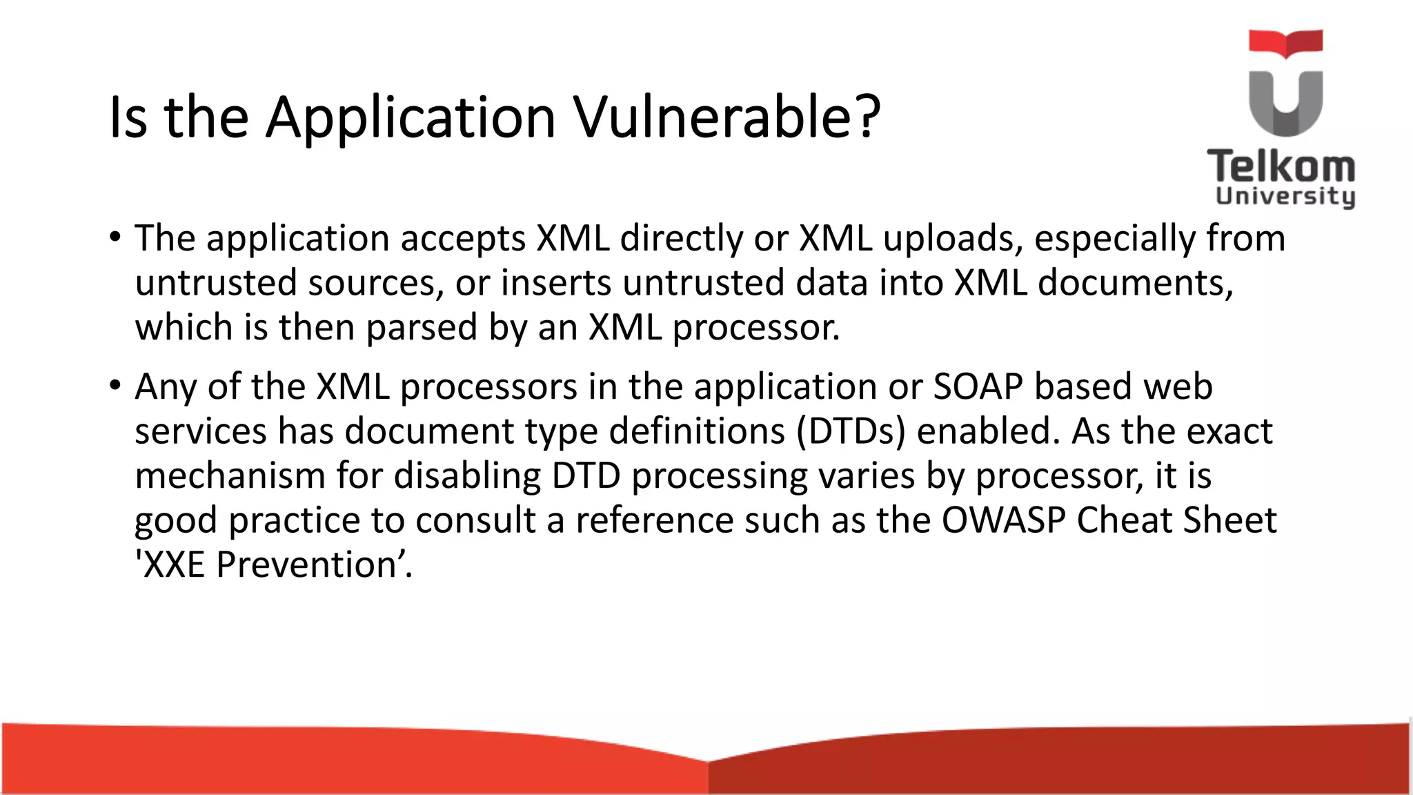 Is the Application Vulnerable? • The application accepts XML directly or XML uploads, especially from untrusted sources, or inserts untrusted data into XML documents, which is then parsed by an XML processor. • Any of the XML processors in the application or SOAP based web services has document type definitions (DTDs) enabled. As the exact mechanism for disabling DTD processing varies by processor, it is good practice to consult a reference such as the OWASP Cheat Sheet 'XXE Prevention’. 