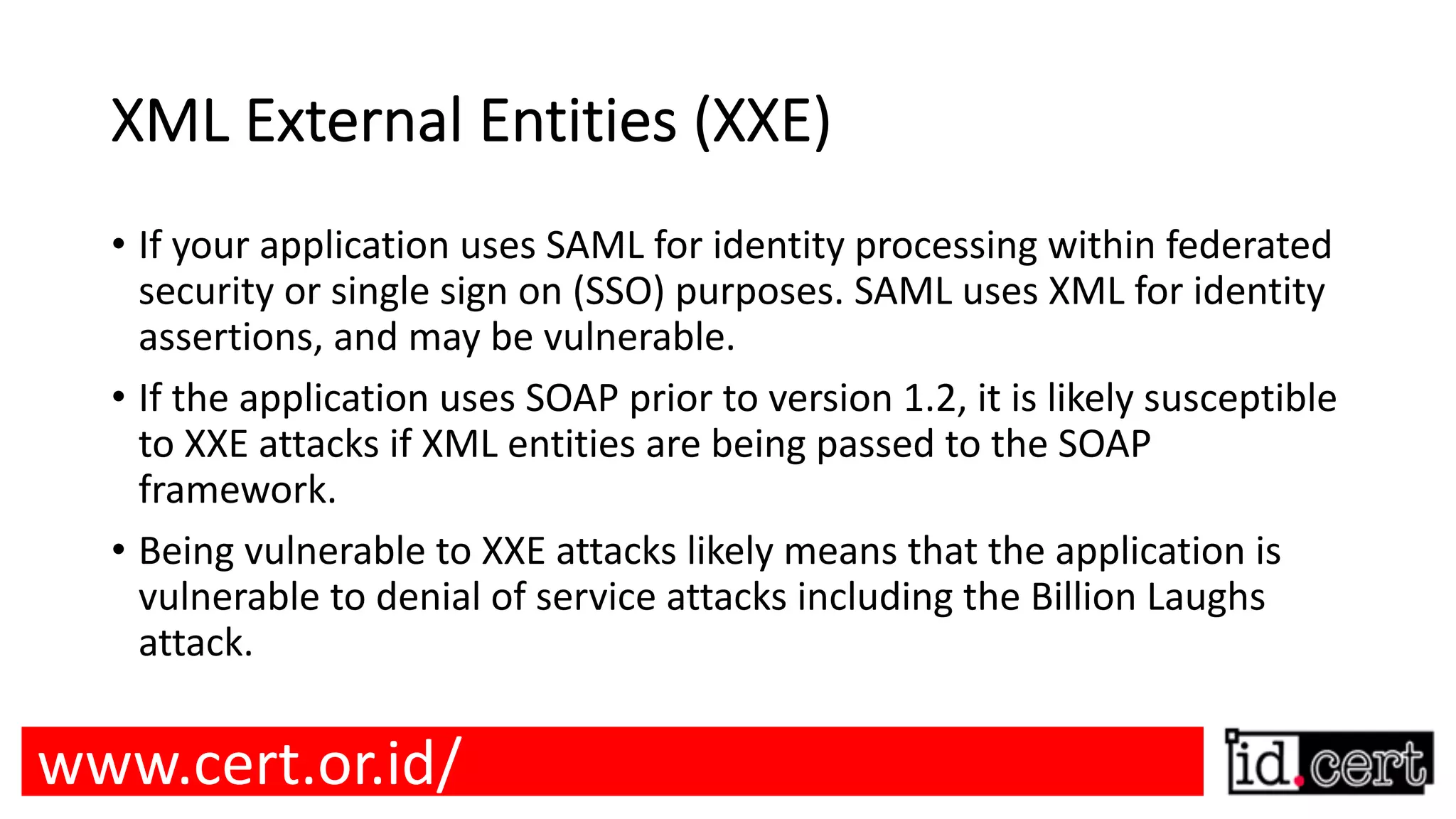 XML External Entities (XXE) • If your application uses SAML for identity processing within federated security or single sign on (SSO) purposes. SAML uses XML for identity assertions, and may be vulnerable. • If the application uses SOAP prior to version 1.2, it is likely susceptible to XXE attacks if XML entities are being passed to the SOAP framework. • Being vulnerable to XXE attacks likely means that the application is vulnerable to denial of service attacks including the Billion Laughs attack. www.cert.or.id/ 