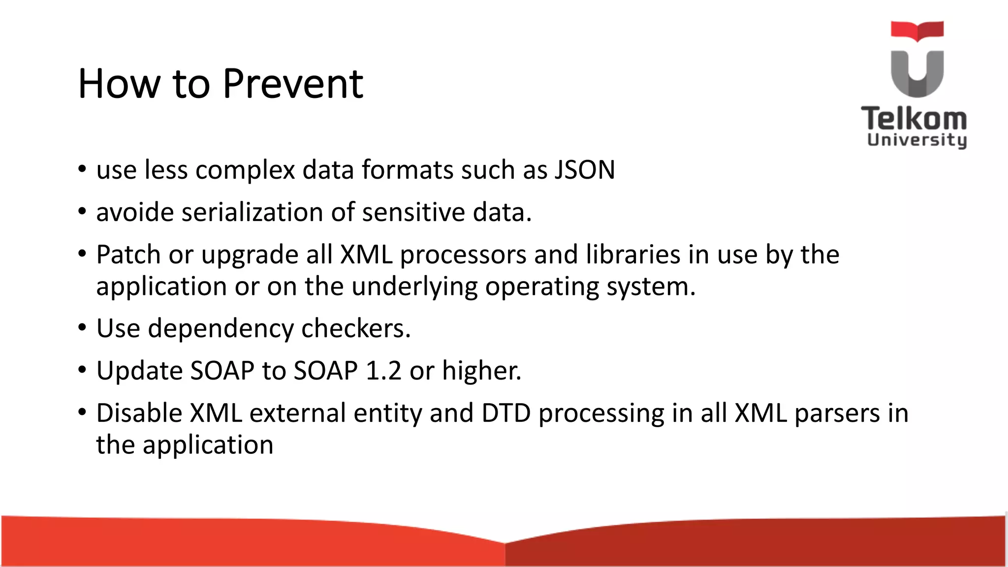 How to Prevent • use less complex data formats such as JSON • avoide serialization of sensitive data. • Patch or upgrade all XML processors and libraries in use by the application or on the underlying operating system. • Use dependency checkers. • Update SOAP to SOAP 1.2 or higher. • Disable XML external entity and DTD processing in all XML parsers in the application 