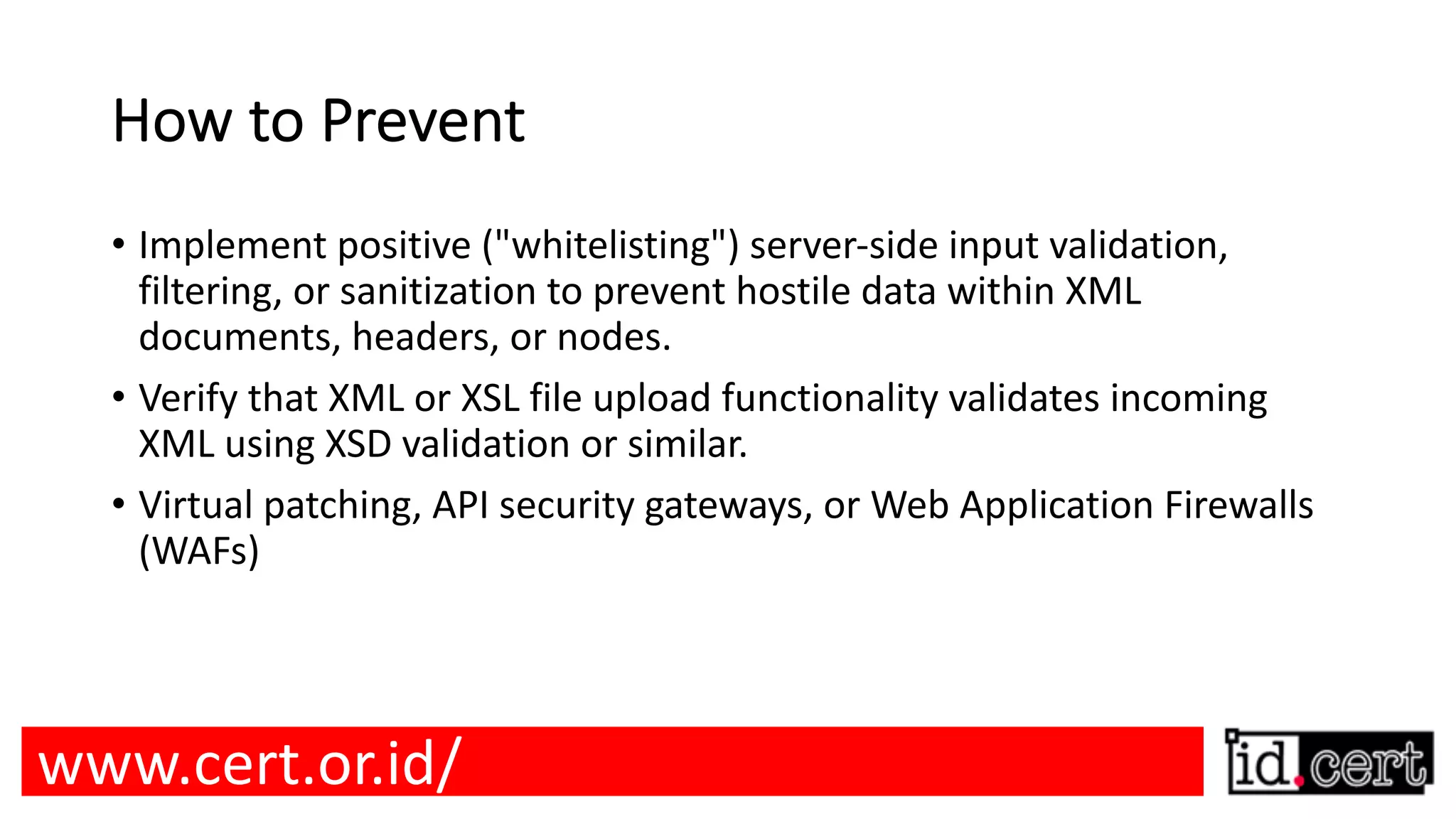 How to Prevent • Implement positive ("whitelisting") server-side input validation, filtering, or sanitization to prevent hostile data within XML documents, headers, or nodes. • Verify that XML or XSL file upload functionality validates incoming XML using XSD validation or similar. • Virtual patching, API security gateways, or Web Application Firewalls (WAFs) www.cert.or.id/ 