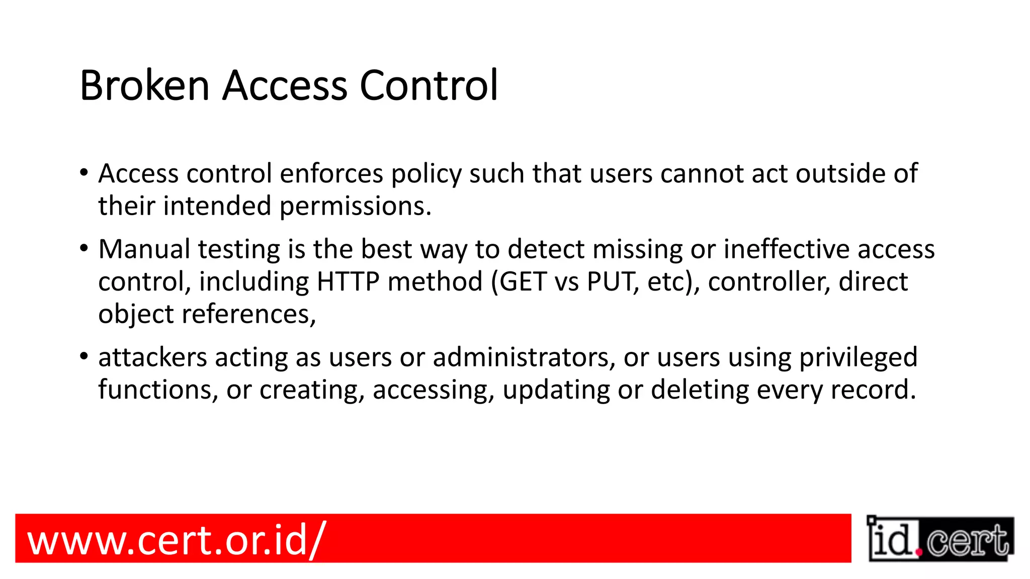 Broken Access Control • Access control enforces policy such that users cannot act outside of their intended permissions. • Manual testing is the best way to detect missing or ineffective access control, including HTTP method (GET vs PUT, etc), controller, direct object references, • attackers acting as users or administrators, or users using privileged functions, or creating, accessing, updating or deleting every record. www.cert.or.id/ 