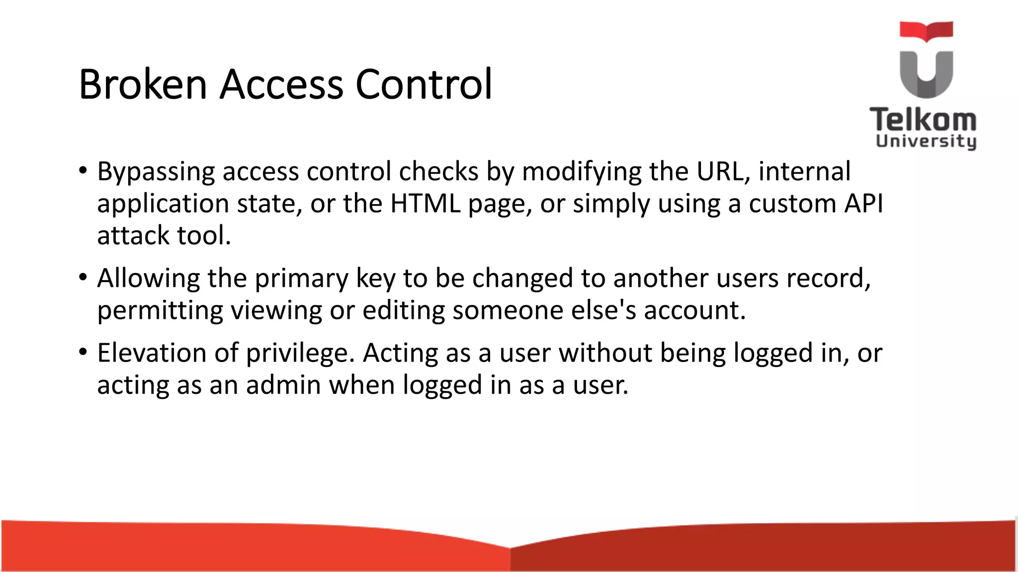 Broken Access Control • Bypassing access control checks by modifying the URL, internal application state, or the HTML page, or simply using a custom API attack tool. • Allowing the primary key to be changed to another users record, permitting viewing or editing someone else's account. • Elevation of privilege. Acting as a user without being logged in, or acting as an admin when logged in as a user. 