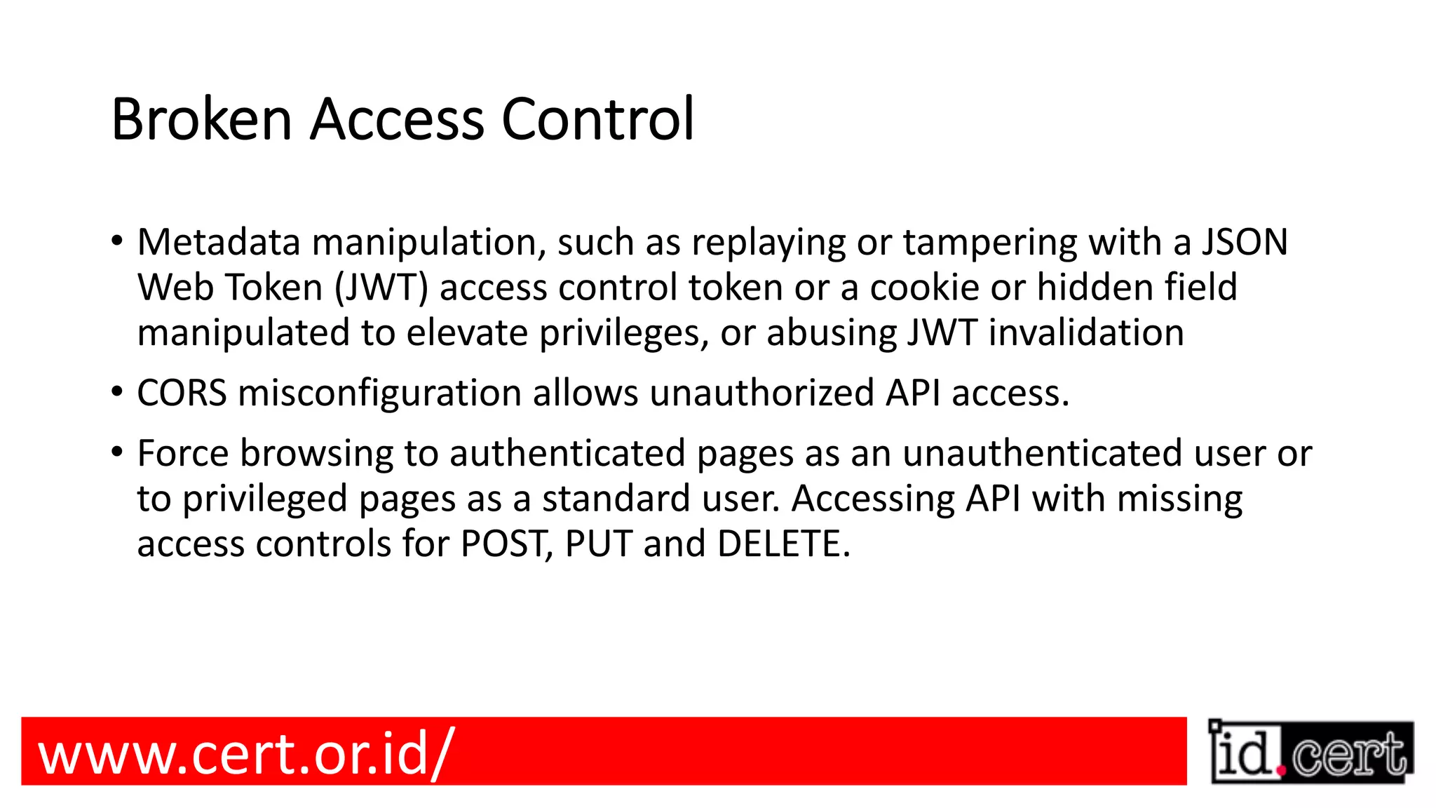 Broken Access Control • Metadata manipulation, such as replaying or tampering with a JSON Web Token (JWT) access control token or a cookie or hidden field manipulated to elevate privileges, or abusing JWT invalidation • CORS misconfiguration allows unauthorized API access. • Force browsing to authenticated pages as an unauthenticated user or to privileged pages as a standard user. Accessing API with missing access controls for POST, PUT and DELETE. www.cert.or.id/ 