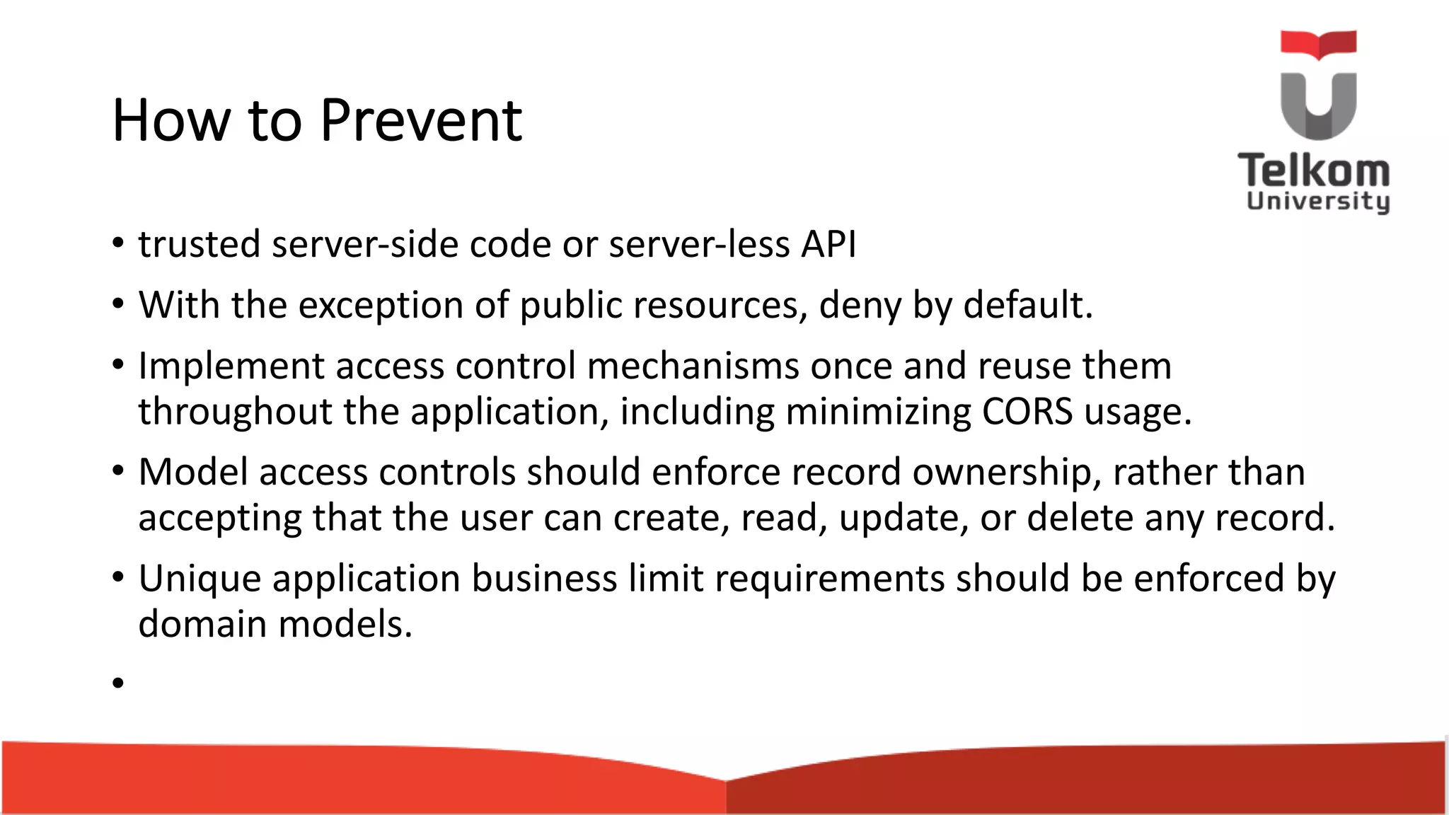 How to Prevent • trusted server-side code or server-less API • With the exception of public resources, deny by default. • Implement access control mechanisms once and reuse them throughout the application, including minimizing CORS usage. • Model access controls should enforce record ownership, rather than accepting that the user can create, read, update, or delete any record. • Unique application business limit requirements should be enforced by domain models. • 