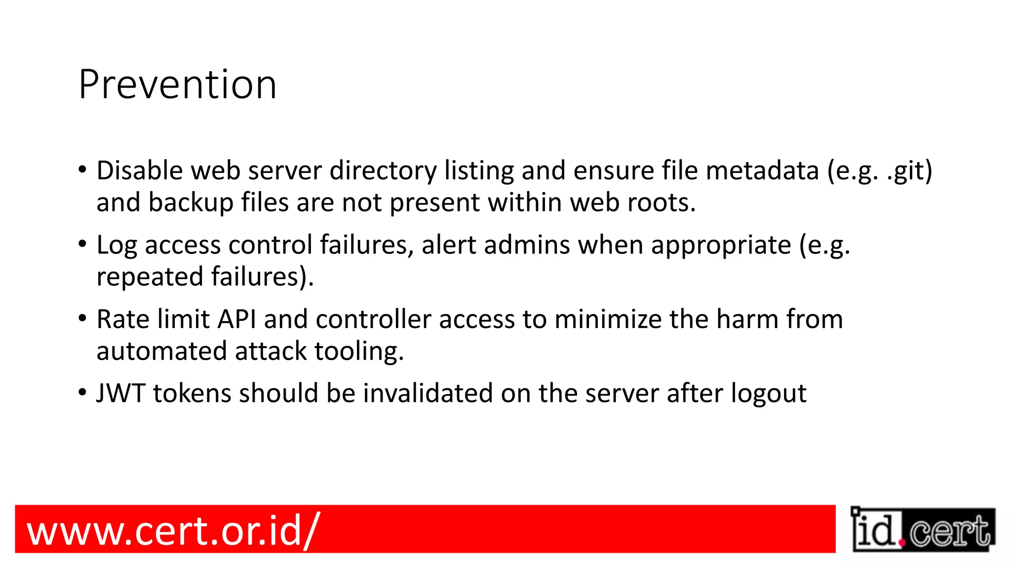 Prevention • Disable web server directory listing and ensure file metadata (e.g. .git) and backup files are not present within web roots. • Log access control failures, alert admins when appropriate (e.g. repeated failures). • Rate limit API and controller access to minimize the harm from automated attack tooling. • JWT tokens should be invalidated on the server after logout www.cert.or.id/ 