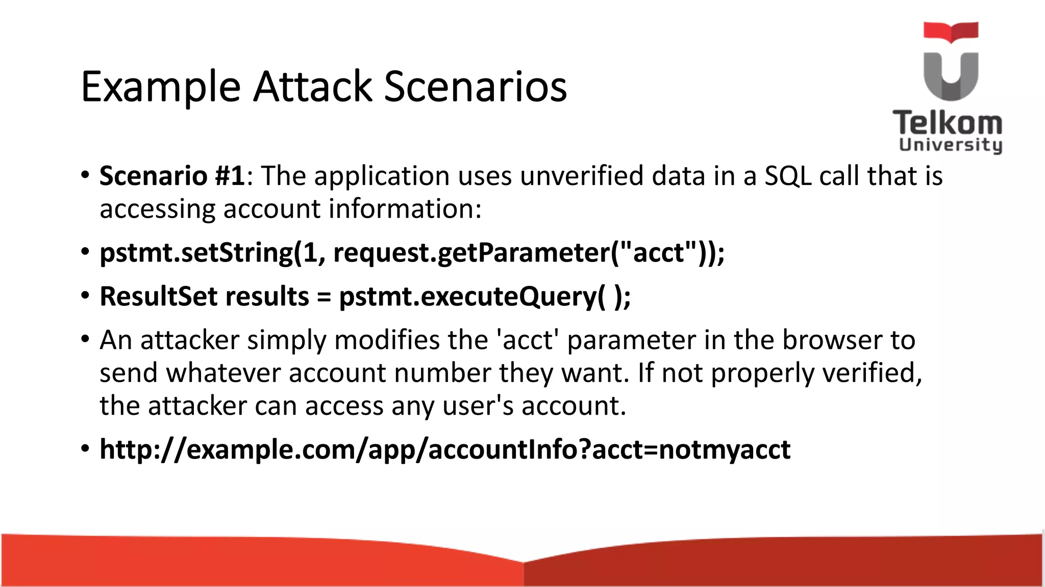 Example Attack Scenarios • Scenario #1: The application uses unverified data in a SQL call that is accessing account information: • pstmt.setString(1, request.getParameter("acct")); • ResultSet results = pstmt.executeQuery( ); • An attacker simply modifies the 'acct' parameter in the browser to send whatever account number they want. If not properly verified, the attacker can access any user's account. • http://example.com/app/accountInfo?acct=notmyacct 