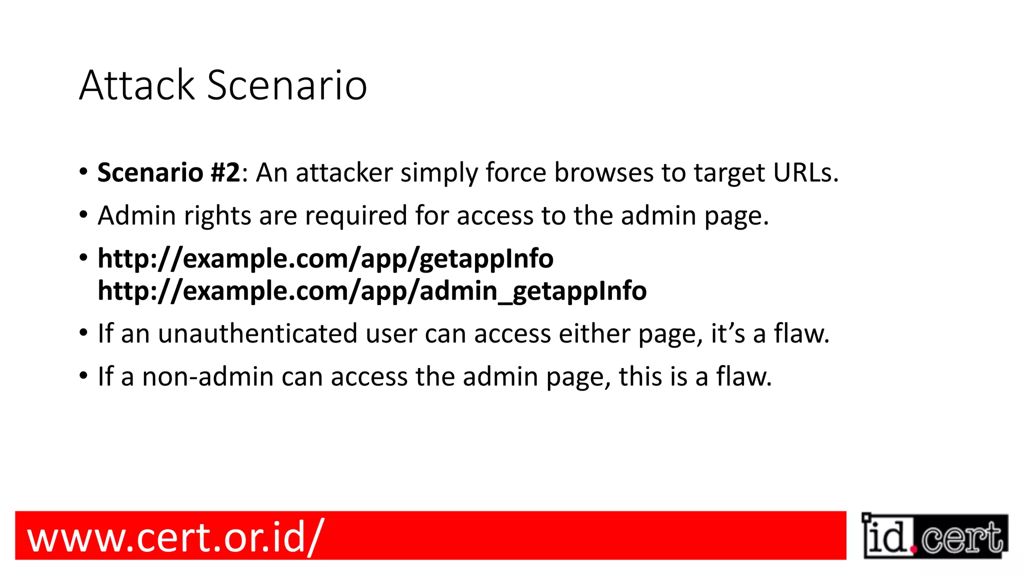 Attack Scenario • Scenario #2: An attacker simply force browses to target URLs. • Admin rights are required for access to the admin page. • http://example.com/app/getappInfo http://example.com/app/admin_getappInfo • If an unauthenticated user can access either page, it’s a flaw. • If a non-admin can access the admin page, this is a flaw. www.cert.or.id/ 