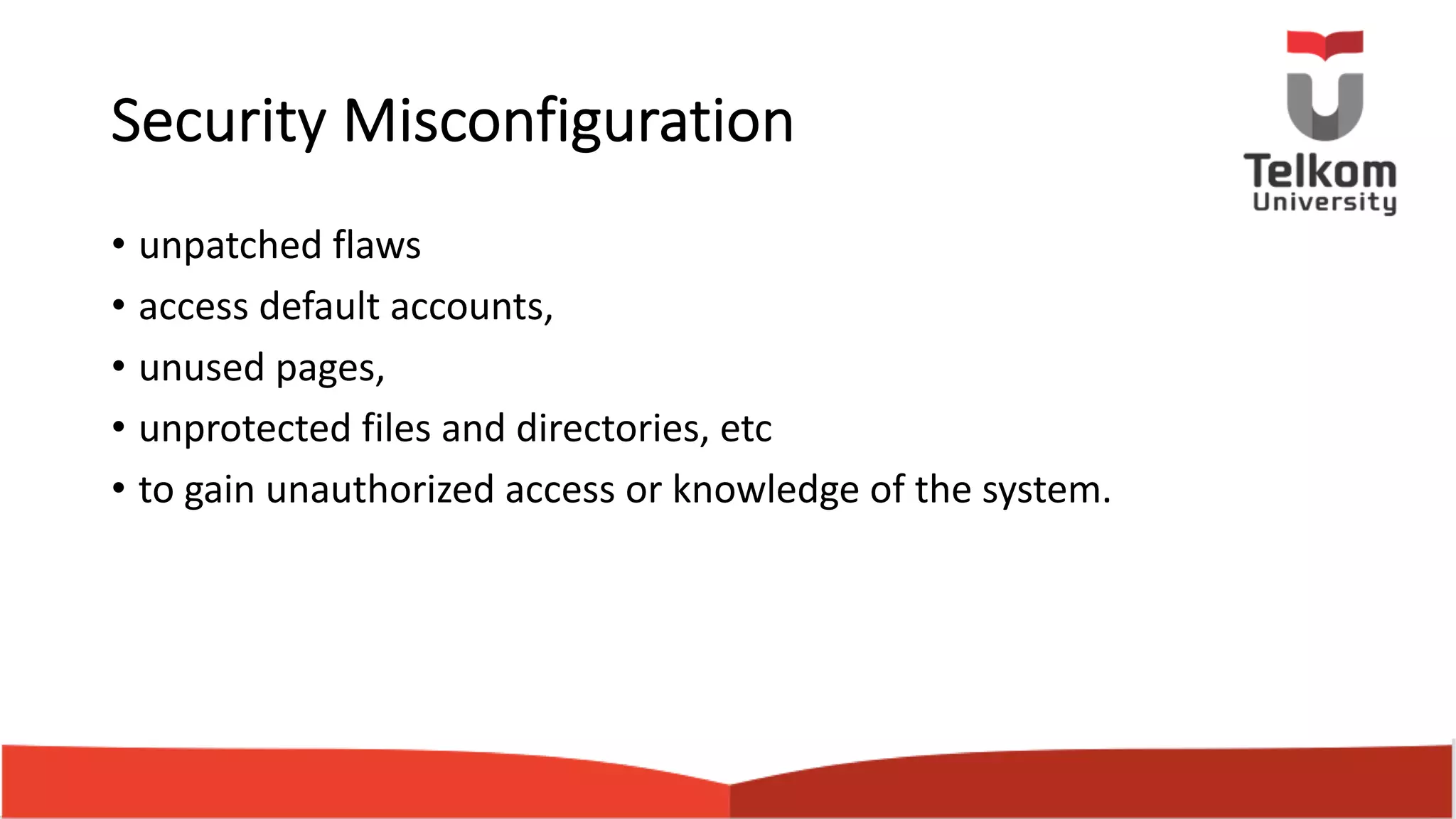 Security Misconfiguration • unpatched flaws • access default accounts, • unused pages, • unprotected files and directories, etc • to gain unauthorized access or knowledge of the system. 