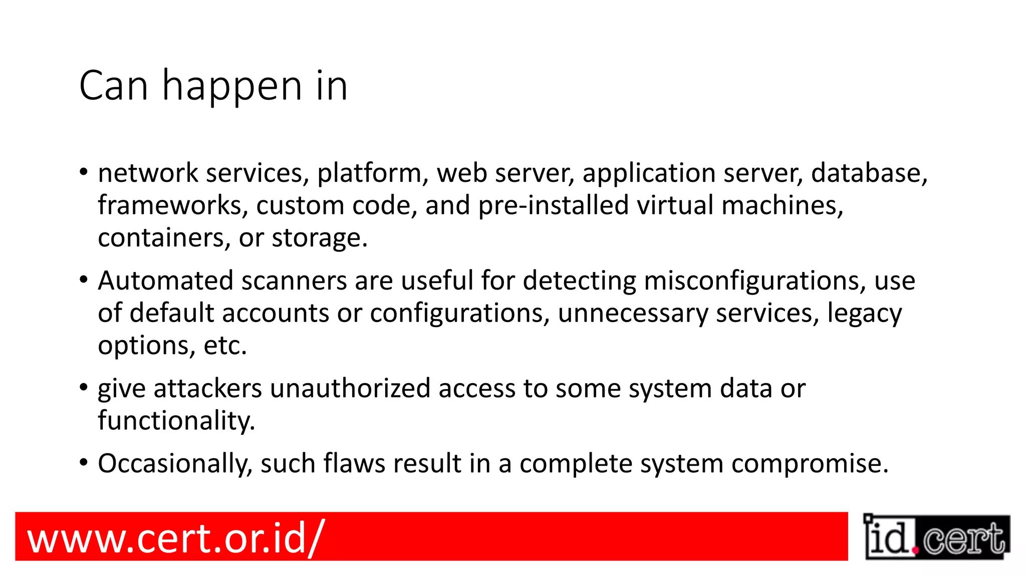 Can happen in • network services, platform, web server, application server, database, frameworks, custom code, and pre-installed virtual machines, containers, or storage. • Automated scanners are useful for detecting misconfigurations, use of default accounts or configurations, unnecessary services, legacy options, etc. • give attackers unauthorized access to some system data or functionality. • Occasionally, such flaws result in a complete system compromise. www.cert.or.id/ 