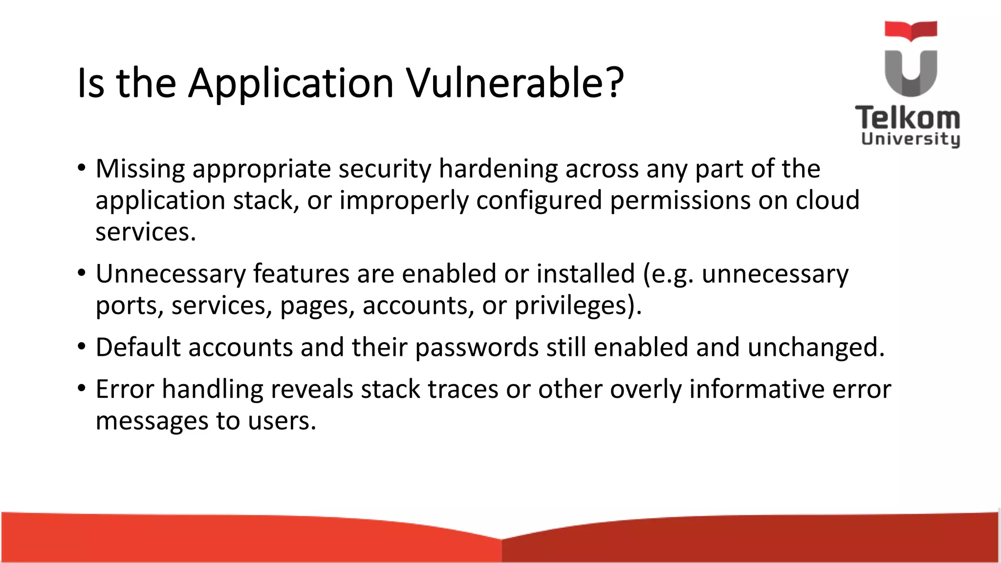 Is the Application Vulnerable? • Missing appropriate security hardening across any part of the application stack, or improperly configured permissions on cloud services. • Unnecessary features are enabled or installed (e.g. unnecessary ports, services, pages, accounts, or privileges). • Default accounts and their passwords still enabled and unchanged. • Error handling reveals stack traces or other overly informative error messages to users. 