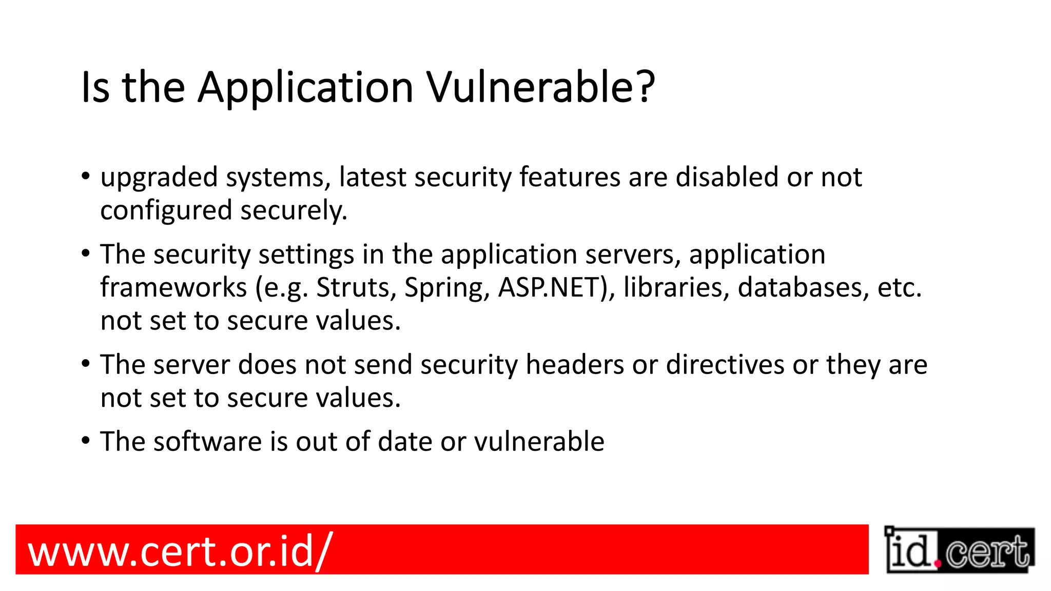 Is the Application Vulnerable? • upgraded systems, latest security features are disabled or not configured securely. • The security settings in the application servers, application frameworks (e.g. Struts, Spring, ASP.NET), libraries, databases, etc. not set to secure values. • The server does not send security headers or directives or they are not set to secure values. • The software is out of date or vulnerable www.cert.or.id/ 