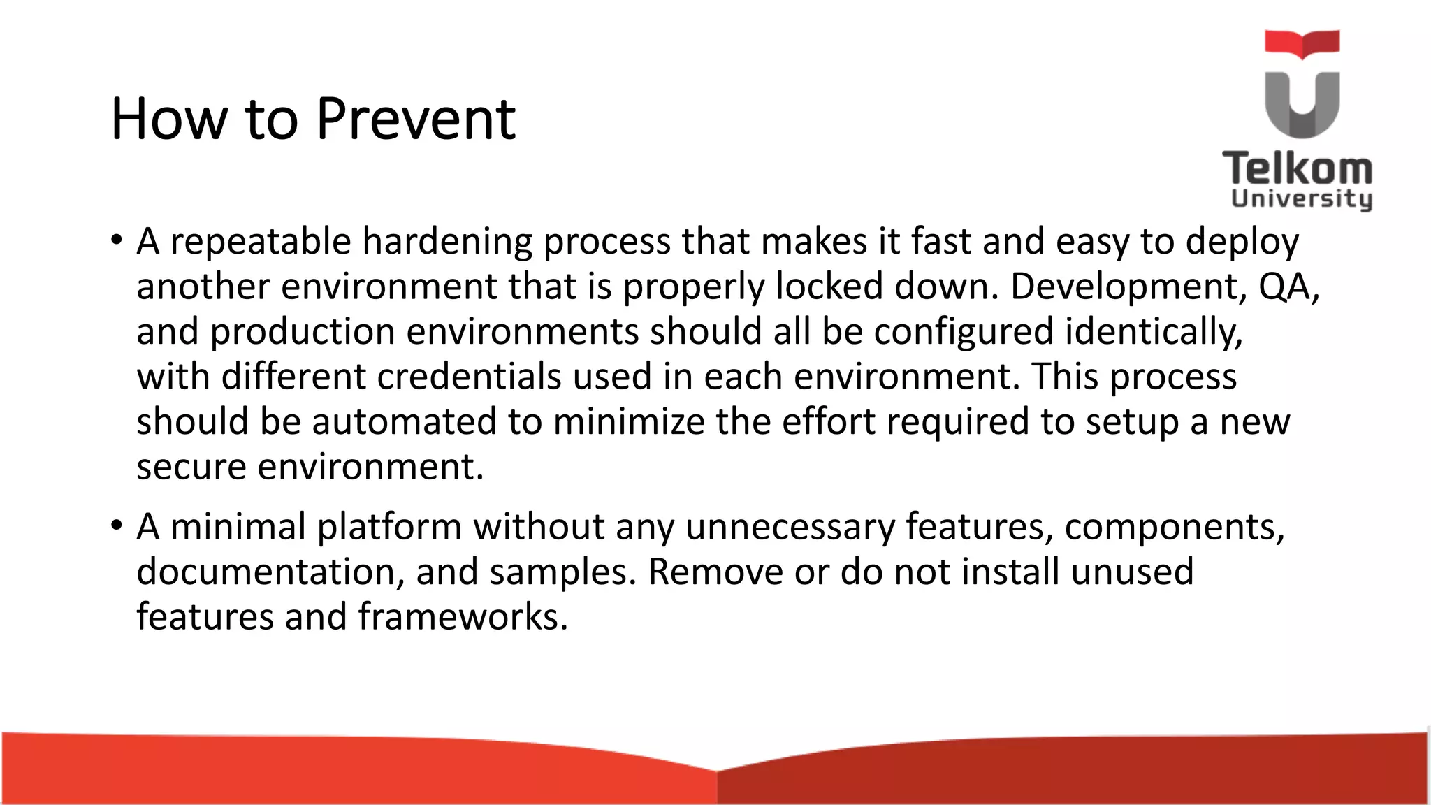 How to Prevent • A repeatable hardening process that makes it fast and easy to deploy another environment that is properly locked down. Development, QA, and production environments should all be configured identically, with different credentials used in each environment. This process should be automated to minimize the effort required to setup a new secure environment. • A minimal platform without any unnecessary features, components, documentation, and samples. Remove or do not install unused features and frameworks. 