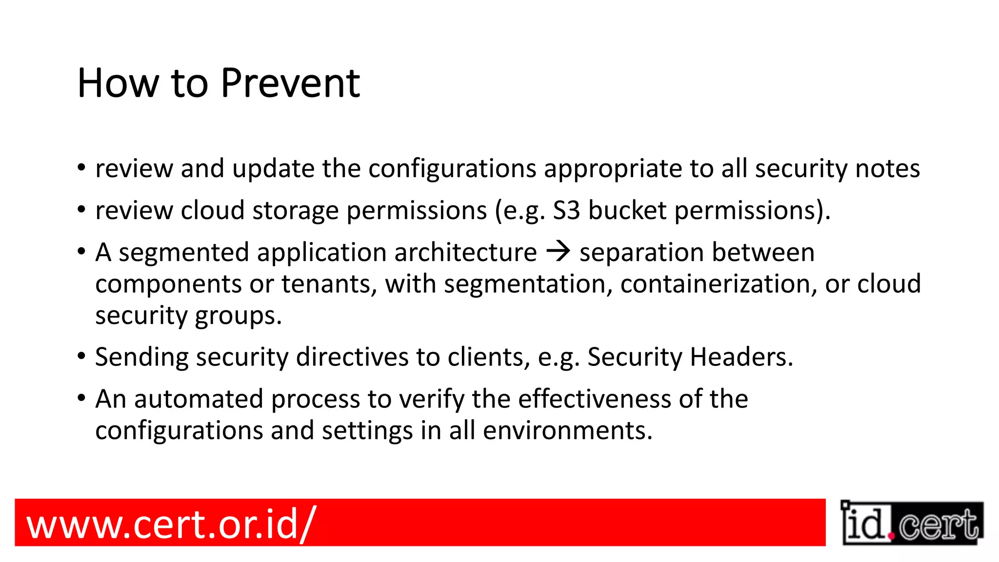 How to Prevent • review and update the configurations appropriate to all security notes • review cloud storage permissions (e.g. S3 bucket permissions). • A segmented application architecture à separation between components or tenants, with segmentation, containerization, or cloud security groups. • Sending security directives to clients, e.g. Security Headers. • An automated process to verify the effectiveness of the configurations and settings in all environments. www.cert.or.id/ 