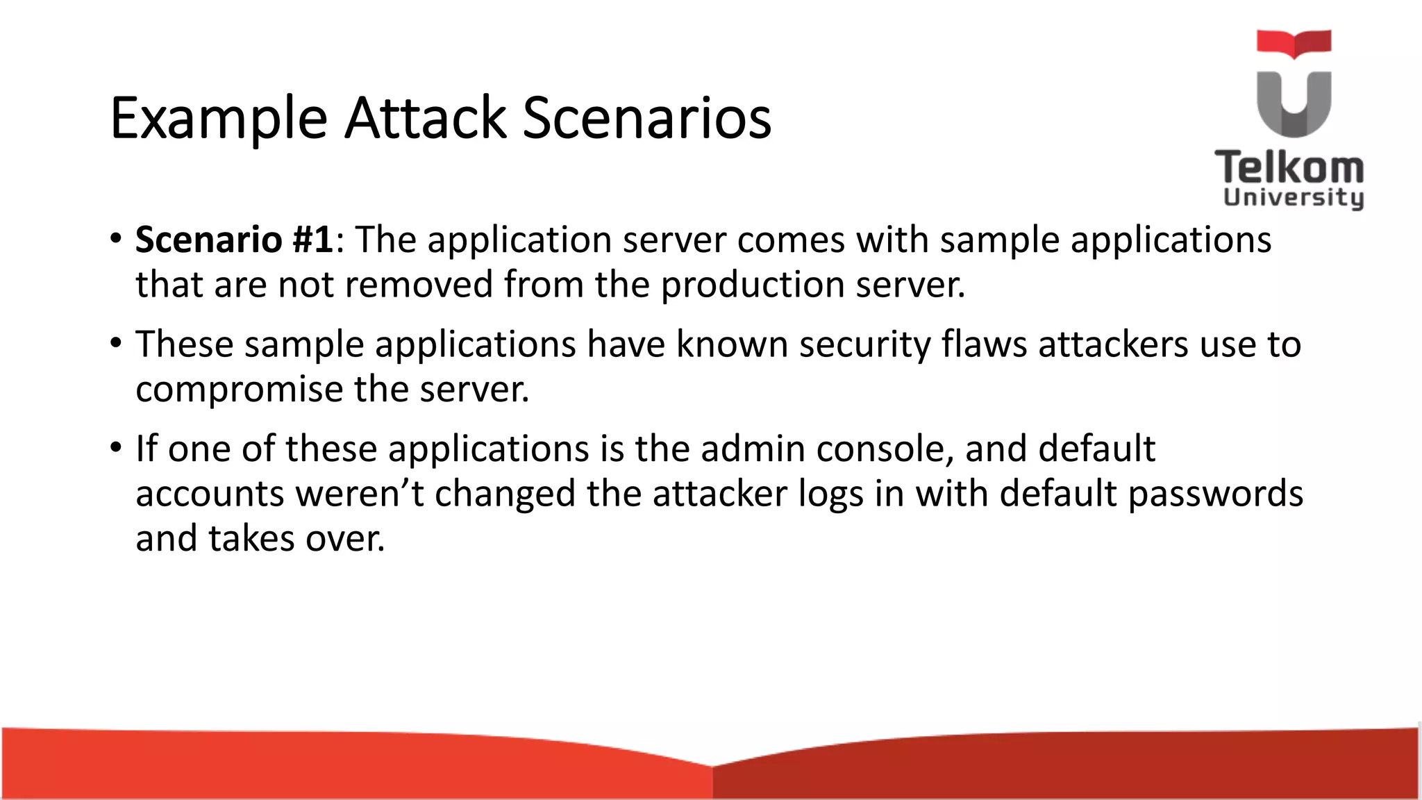 Example Attack Scenarios • Scenario #1: The application server comes with sample applications that are not removed from the production server. • These sample applications have known security flaws attackers use to compromise the server. • If one of these applications is the admin console, and default accounts weren’t changed the attacker logs in with default passwords and takes over. 