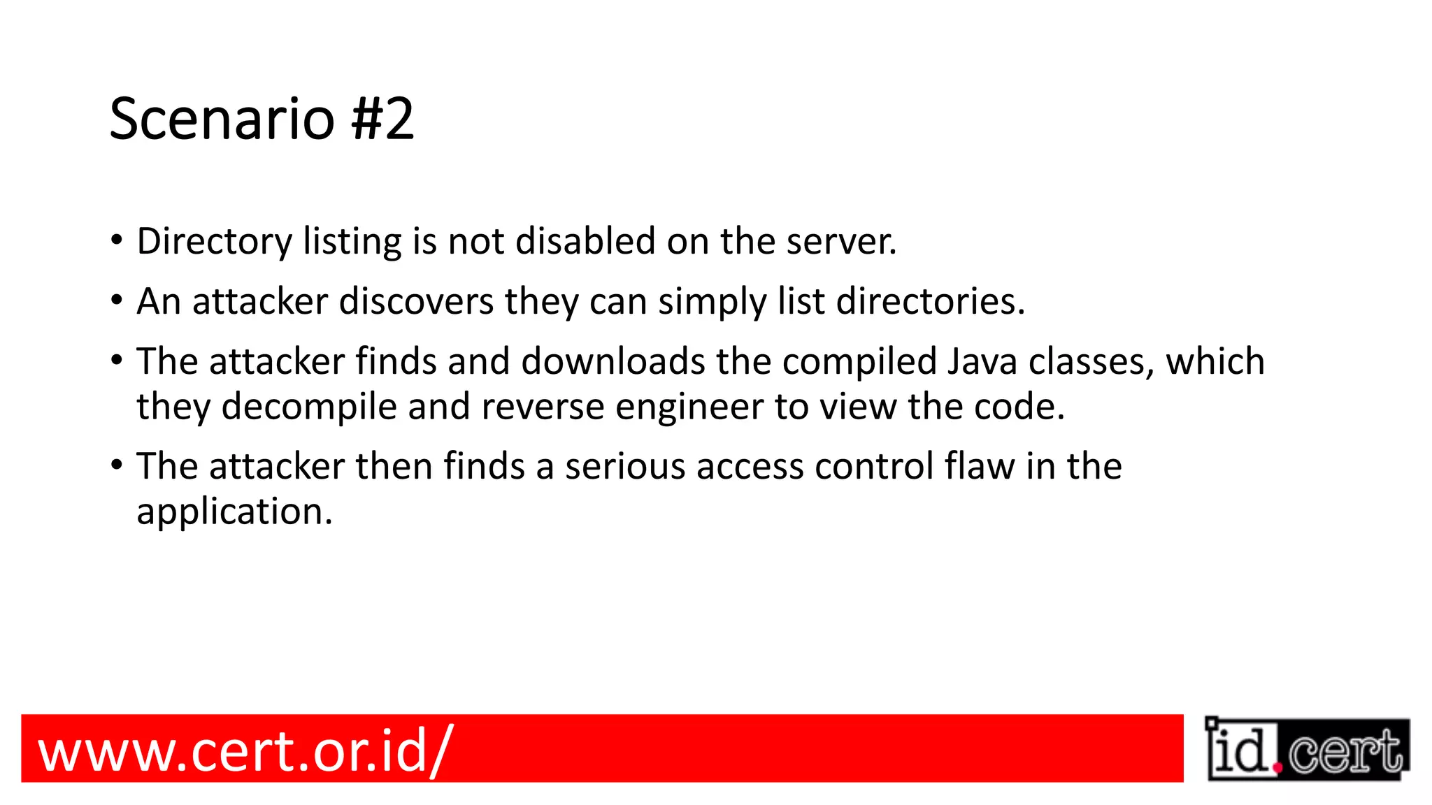 Scenario #2 • Directory listing is not disabled on the server. • An attacker discovers they can simply list directories. • The attacker finds and downloads the compiled Java classes, which they decompile and reverse engineer to view the code. • The attacker then finds a serious access control flaw in the application. www.cert.or.id/ 
