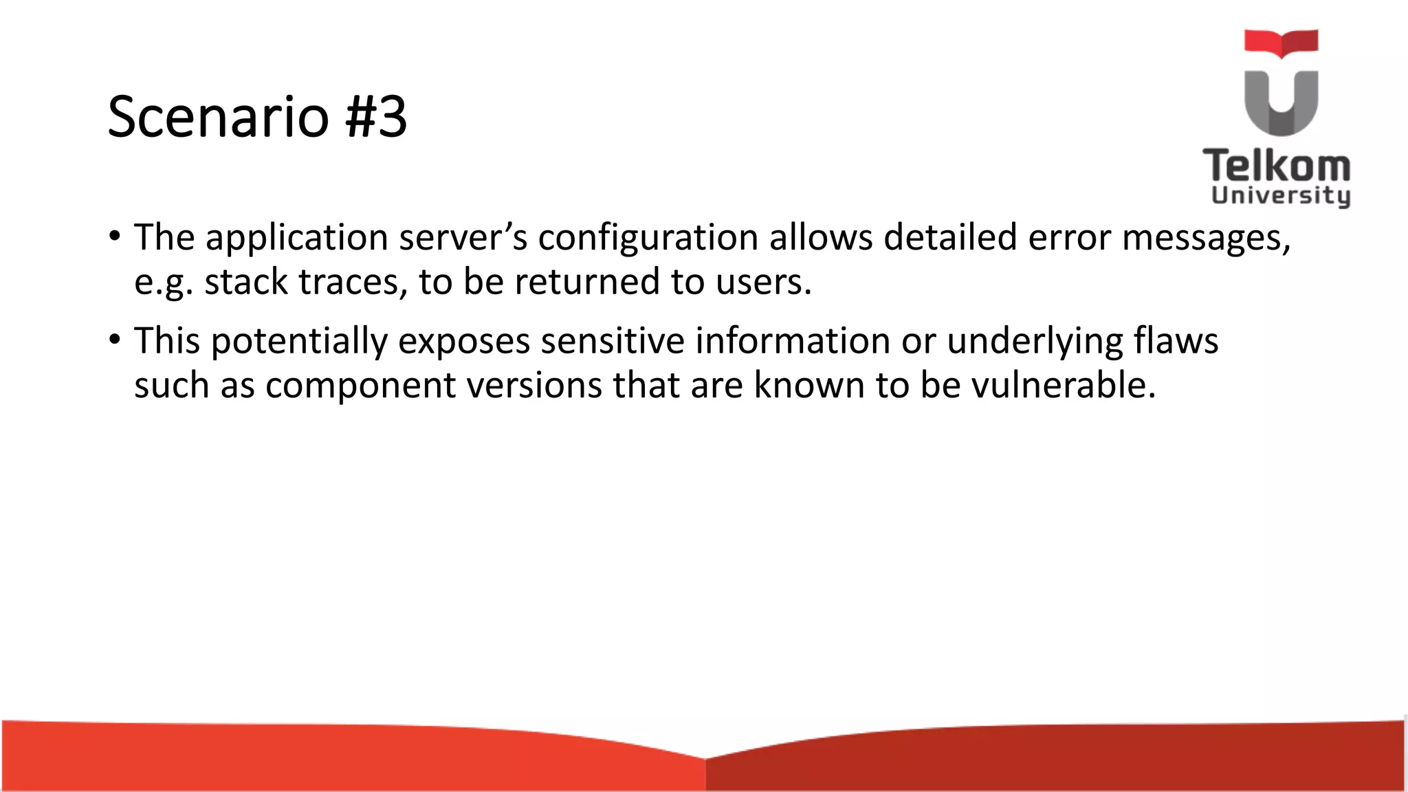 Scenario #3 • The application server’s configuration allows detailed error messages, e.g. stack traces, to be returned to users. • This potentially exposes sensitive information or underlying flaws such as component versions that are known to be vulnerable. 