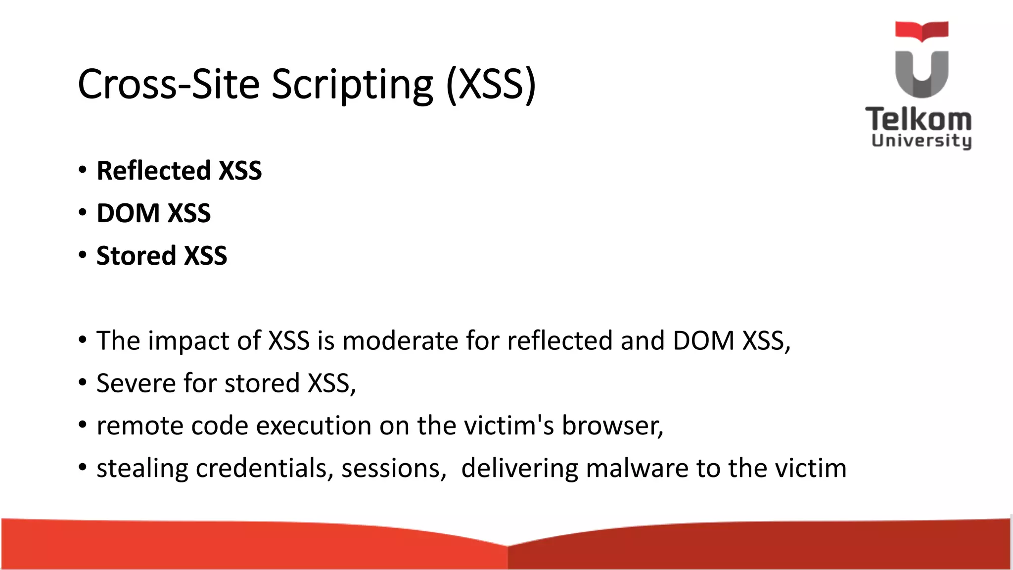 Cross-Site Scripting (XSS) • Reflected XSS • DOM XSS • Stored XSS • The impact of XSS is moderate for reflected and DOM XSS, • Severe for stored XSS, • remote code execution on the victim's browser, • stealing credentials, sessions, delivering malware to the victim 
