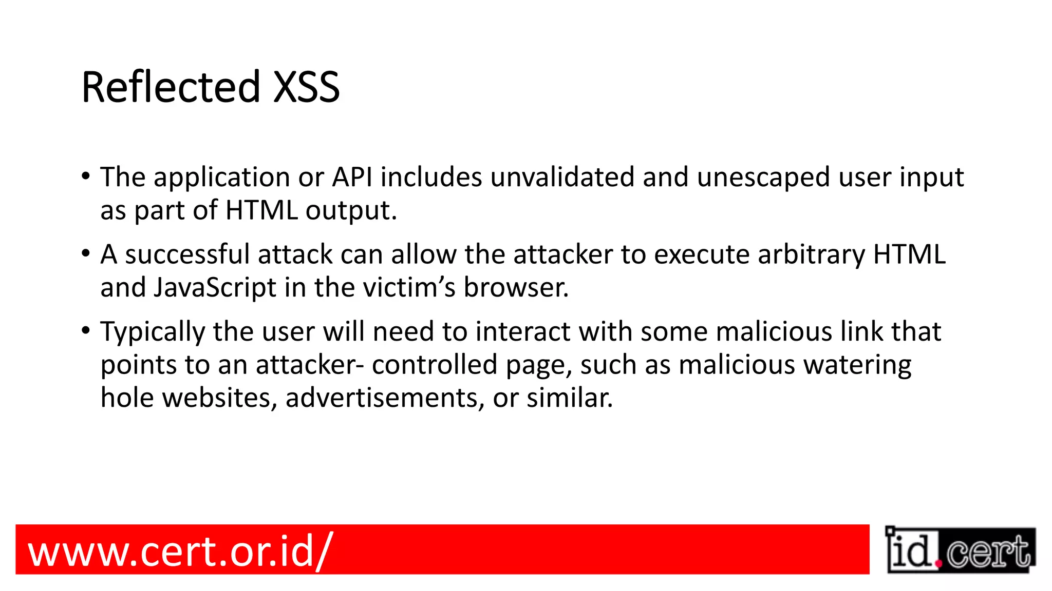 Reflected XSS • The application or API includes unvalidated and unescaped user input as part of HTML output. • A successful attack can allow the attacker to execute arbitrary HTML and JavaScript in the victim’s browser. • Typically the user will need to interact with some malicious link that points to an attacker- controlled page, such as malicious watering hole websites, advertisements, or similar. www.cert.or.id/ 
