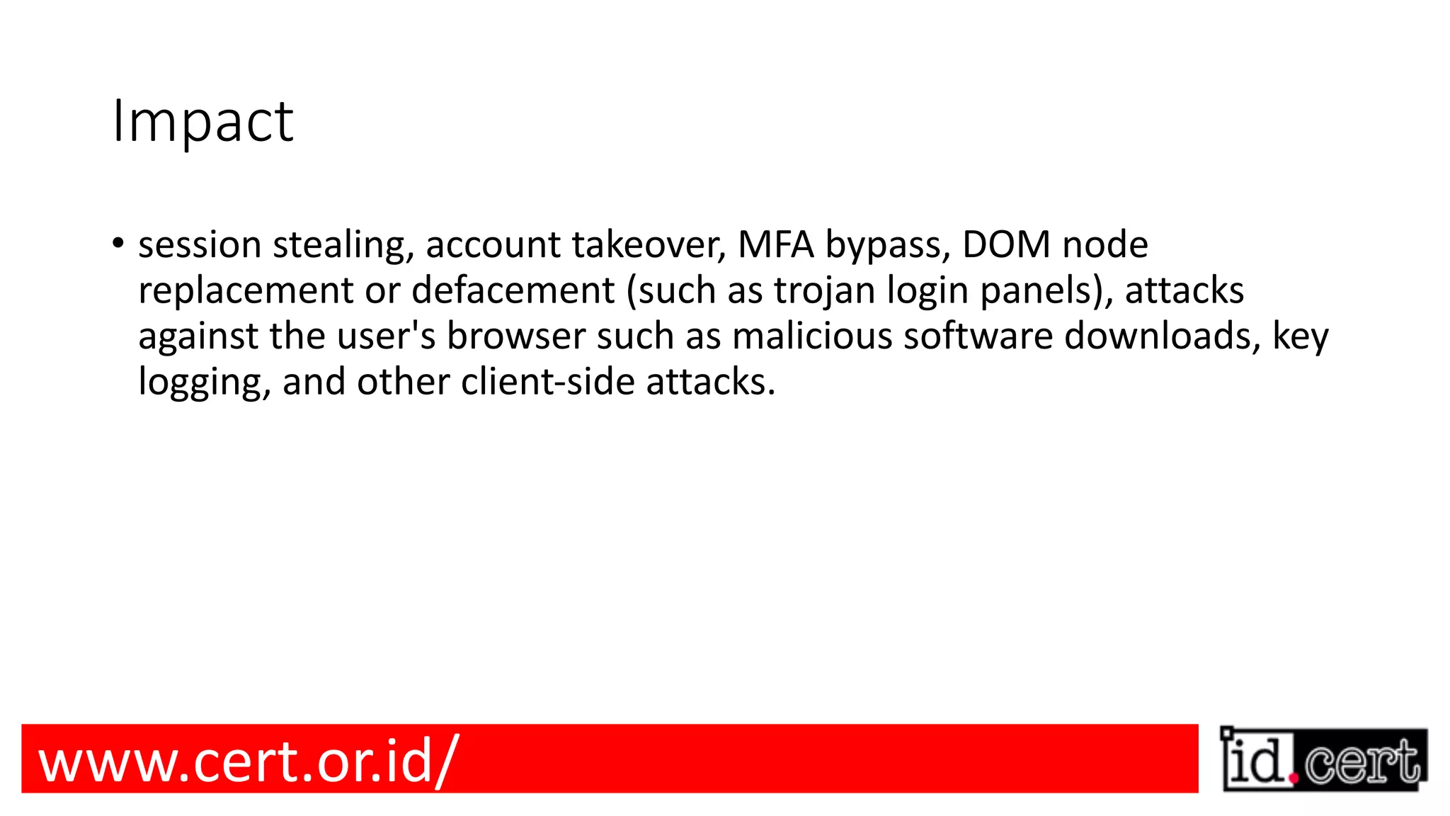 Impact • session stealing, account takeover, MFA bypass, DOM node replacement or defacement (such as trojan login panels), attacks against the user's browser such as malicious software downloads, key logging, and other client-side attacks. www.cert.or.id/ 