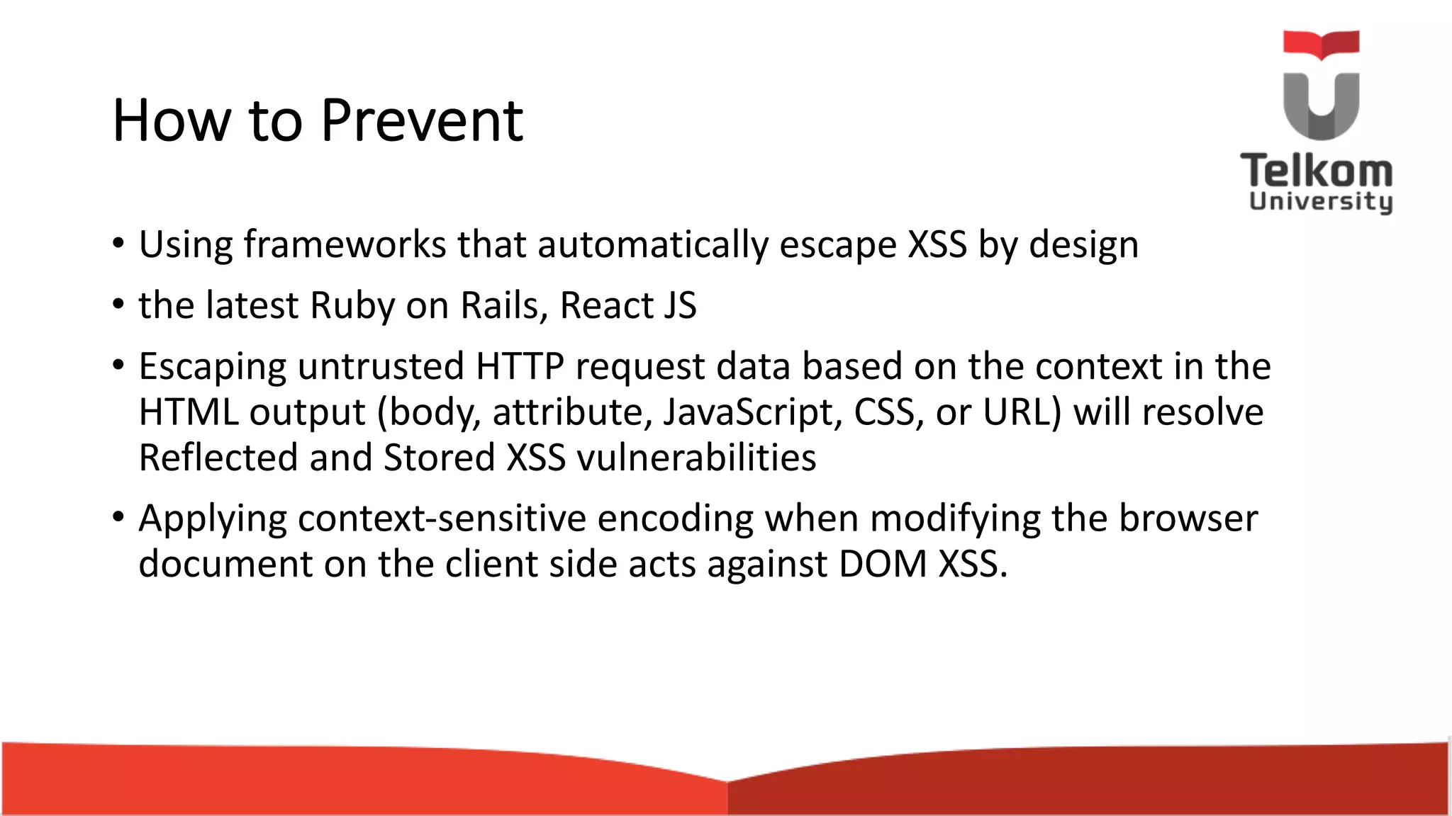 How to Prevent • Using frameworks that automatically escape XSS by design • the latest Ruby on Rails, React JS • Escaping untrusted HTTP request data based on the context in the HTML output (body, attribute, JavaScript, CSS, or URL) will resolve Reflected and Stored XSS vulnerabilities • Applying context-sensitive encoding when modifying the browser document on the client side acts against DOM XSS. 