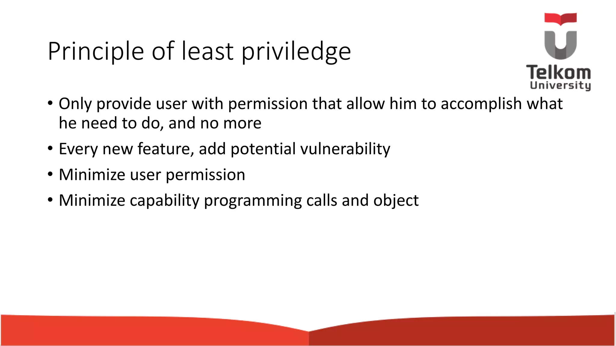 Principle of least priviledge • Only provide user with permission that allow him to accomplish what he need to do, and no more • Every new feature, add potential vulnerability • Minimize user permission • Minimize capability programming calls and object 
