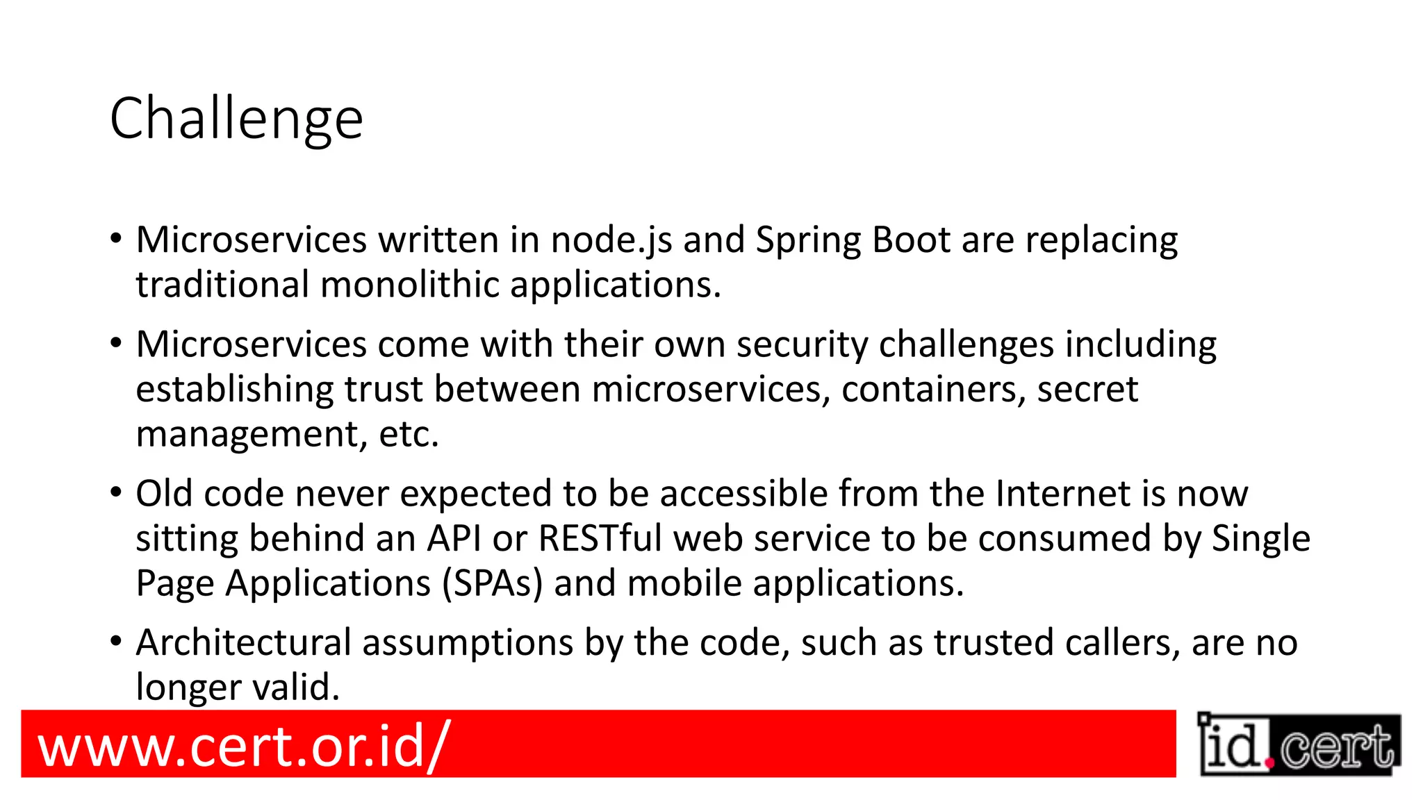 Challenge • Microservices written in node.js and Spring Boot are replacing traditional monolithic applications. • Microservices come with their own security challenges including establishing trust between microservices, containers, secret management, etc. • Old code never expected to be accessible from the Internet is now sitting behind an API or RESTful web service to be consumed by Single Page Applications (SPAs) and mobile applications. • Architectural assumptions by the code, such as trusted callers, are no longer valid. www.cert.or.id/ 