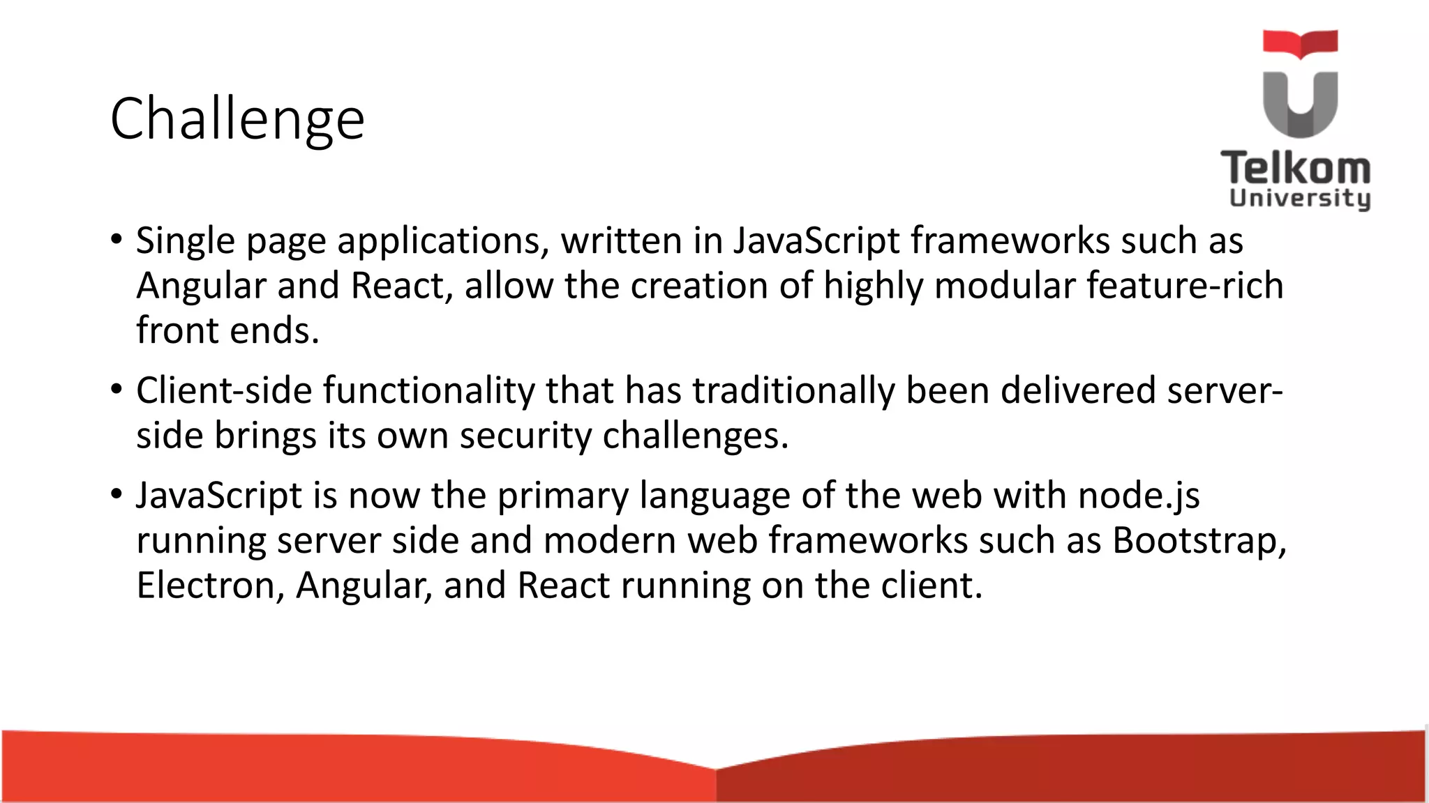 Challenge • Single page applications, written in JavaScript frameworks such as Angular and React, allow the creation of highly modular feature-rich front ends. • Client-side functionality that has traditionally been delivered server- side brings its own security challenges. • JavaScript is now the primary language of the web with node.js running server side and modern web frameworks such as Bootstrap, Electron, Angular, and React running on the client. 